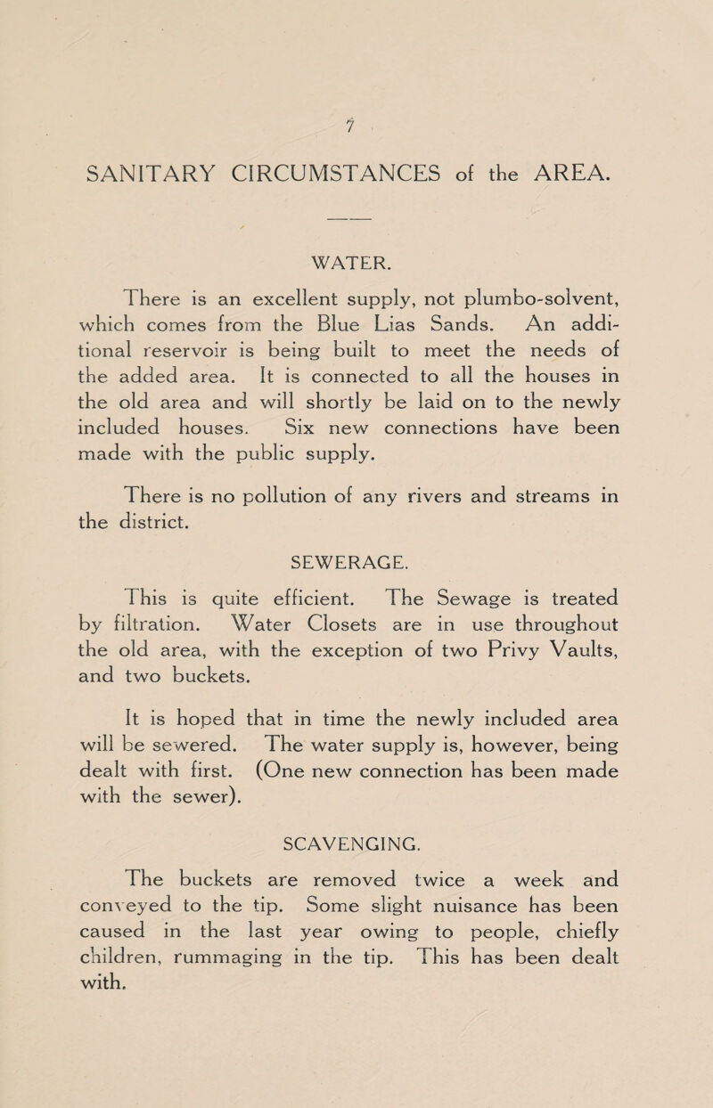 SANITARY CIRCUMSTANCES of the AREA. WATER. There is an excellent supply, not plumbo-solvent, which comes from the Blue Lias Sands. An addi¬ tional reservoir is being built to meet the needs of the added area. It is connected to all the houses in the old area and will shortly be laid on to the newly included houses. Six new connections have been made with the public supply. There is no pollution of any rivers and streams in the district. SEWERAGE. This is quite efficient. The Sewage is treated by filtration. Water Closets are in use throughout the old area, with the exception of two Privy Vaults, and two buckets. It is hoped that in time the newly included area will be sewered. The water supply is, however, being dealt with first. (One new connection has been made with the sewer). SCAVENGING. The buckets are removed twice a week and conveyed to the tip. Some slight nuisance has been caused in the last year owing to people, chiefly children, rummaging in the tip. This has been dealt with.