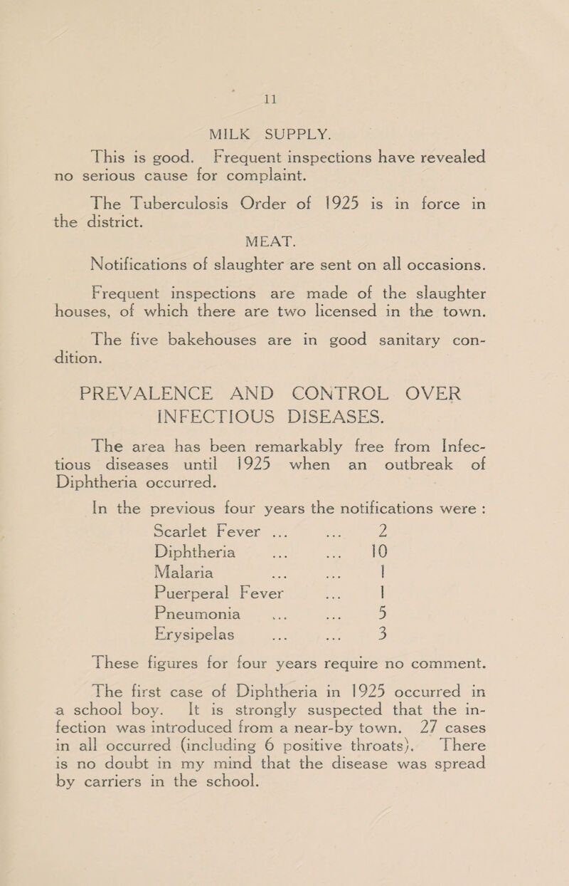 MILK SUPPLY. This is good. Frequent inspections have revealed no serious cause for complaint. The Tuberculosis Order of 1925 is in force in the district. MEAT. Notifications of slaughter are sent on all occasions. Frequent inspections are made of the slaughter houses, of which there are two licensed in the town. The five bakehouses are in good sanitary con¬ dition. PREVALENCE AND CONTROL OVER INFECTIOUS DISEASES. The area has been remarkably free from Infec¬ tious diseases until 1925 when an outbreak of Diphtheria occurred. In the previous four years the notifications were : Scarlet F ever ... ... 2 Diphtheria ... ... 10 Malaria ... ... 1 Puerperal Fever ... 1 Pneumonia ... ... 5 Erysipelas ... ... 3 i hese figures for four years require no comment. I he first case of Diphtheria in 1925 occurred in a school boy. It is strongly suspected that the in¬ fection was introduced from a near-by town. 27 cases in all occurred (including 6 positive throats). There is no doubt in my mind that the disease was spread by carriers in the school.