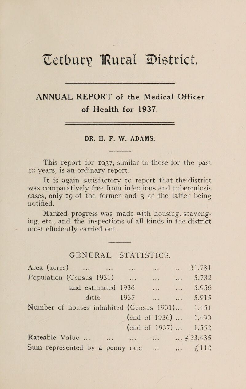 TTetbur\> IRuial district. ANNUAL REPORT of the Medical Officer of Health for 1937. DR. H. F. W. ADAMS. This report for 1937, similar to those for the past 12 years, is an ordinary report. It is again satisfactory to report that the district was comparatively free from infectious and tuberculosis cases, only 19 of the former and 3 of the latter being notified. Marked progress was made with housing, scaveng¬ ing, etc., and the inspections of all kinds in the district most efficiently carried out. GENERAL STATISTICS. Area (acres) ... ... ... ... ... 31,781 Population (Census 1931) ... ... ... 5,732 and estimated 1936 ... ... 5,956 ditto 1937 . 5,915 Number of houses inhabited (Census 1931)... 1,451 (end of 1936) ... 1,490 (end of 1937) ... 1,552 Rateable Value ... ... ... ... ... /23,435 Sum represented by a penny rate £\\2