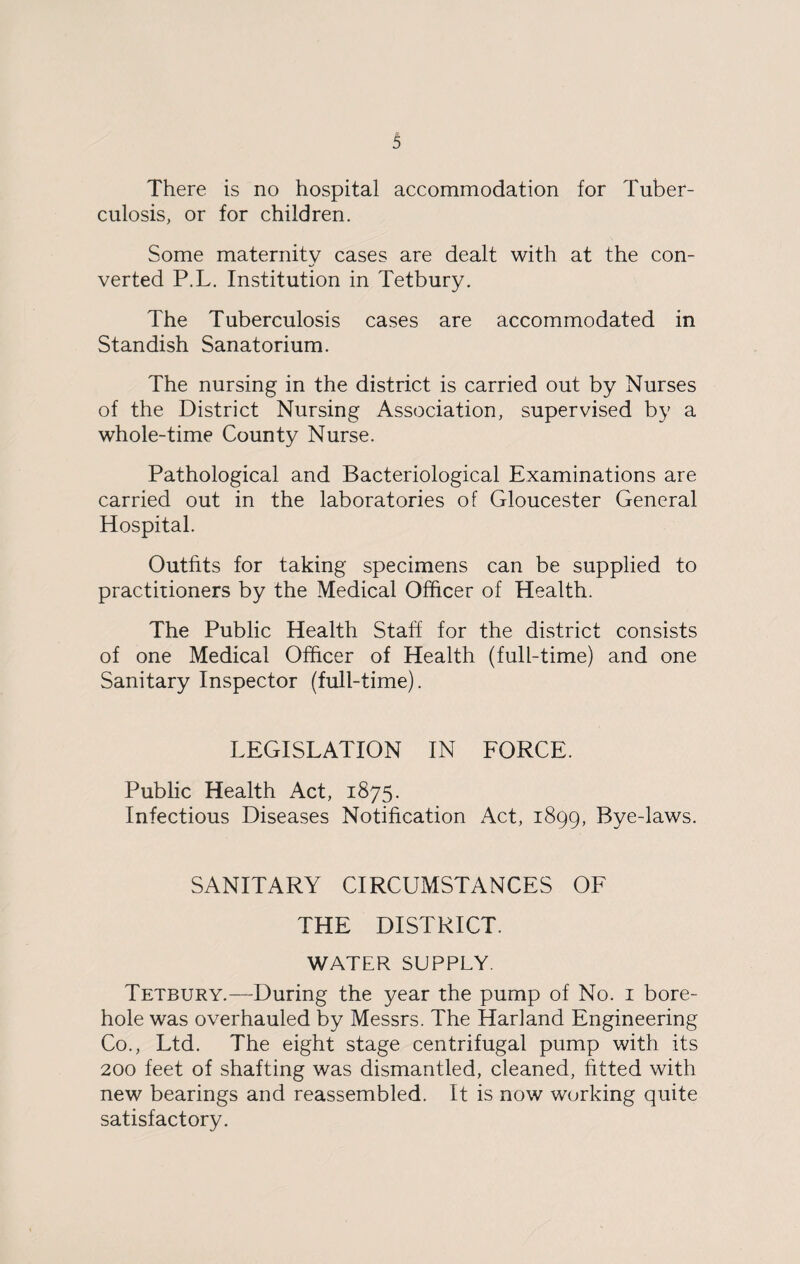 3 There is no hospital accommodation for Tuber¬ culosis, or for children. Some maternity cases are dealt with at the con¬ verted P.L. Institution in Tetbury. The Tuberculosis cases are accommodated in Standish Sanatorium. The nursing in the district is carried out by Nurses of the District Nursing Association, supervised by a whole-time County Nurse. Pathological and Bacteriological Examinations are carried out in the laboratories of Gloucester General Hospital. Outfits for taking specimens can be supplied to practitioners by the Medical Officer of Health. The Public Health Staff for the district consists of one Medical Officer of Health (full-time) and one Sanitary Inspector (full-time). LEGISLATION IN FORCE. Public Health Act, 1875. Infectious Diseases Notification Act, 1899, Bye-laws. SANITARY CIRCUMSTANCES OF THE DISTRICT. WATER SUPPLY. Tetbury.—During the year the pump of No. 1 bore¬ hole was overhauled by Messrs. The Harland Engineering Co., Ltd. The eight stage centrifugal pump with its 200 feet of shafting was dismantled, cleaned, fitted with new bearings and reassembled. It is now working quite satisfactory.