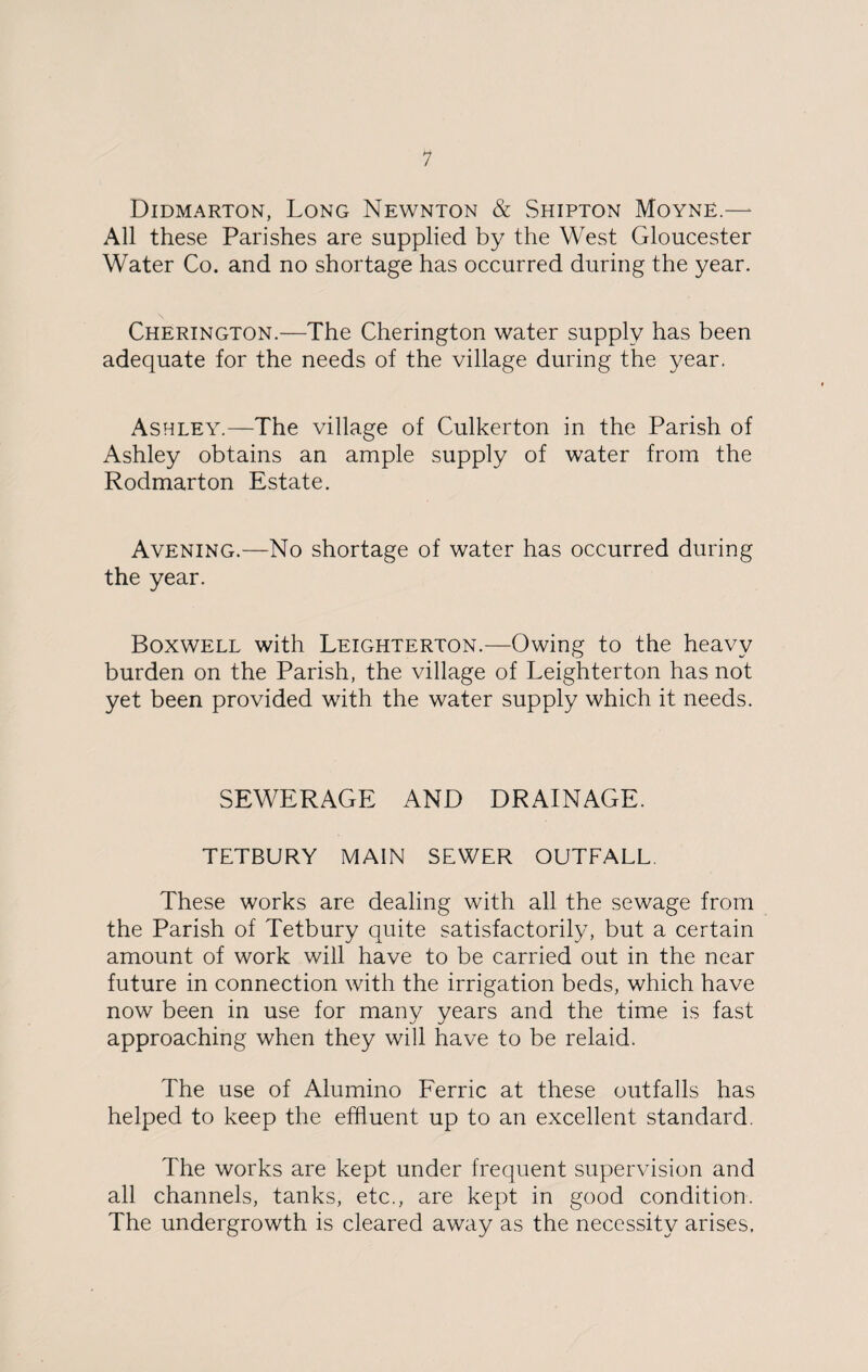 Didmarton, Long Newnton & Shipton Moyne.—* All these Parishes are supplied by the West Gloucester Water Co. and no shortage has occurred during the year. Cherington.—The Cherington water supply has been adequate for the needs of the village during the year. Ashley.—The village of Culkerton in the Parish of Ashley obtains an ample supply of water from the Rodmarton Estate. Avening.—No shortage of water has occurred during the year. Boxwell with Leighterton.—Owing to the heavy burden on the Parish, the village of Leighterton has not yet been provided with the water supply which it needs. SEWERAGE AND DRAINAGE. TETBURY MAIN SEWER OUTFALL. These works are dealing with all the sewage from the Parish of Tetbury quite satisfactorily, but a certain amount of work will have to be carried out in the near future in connection with the irrigation beds, which have now been in use for many years and the time is fast approaching when they will have to be relaid. The use of Alumino Ferric at these outfalls has helped to keep the effluent up to an excellent standard. The works are kept under frequent supervision and all channels, tanks, etc., are kept in good condition. The undergrowth is cleared away as the necessity arises.