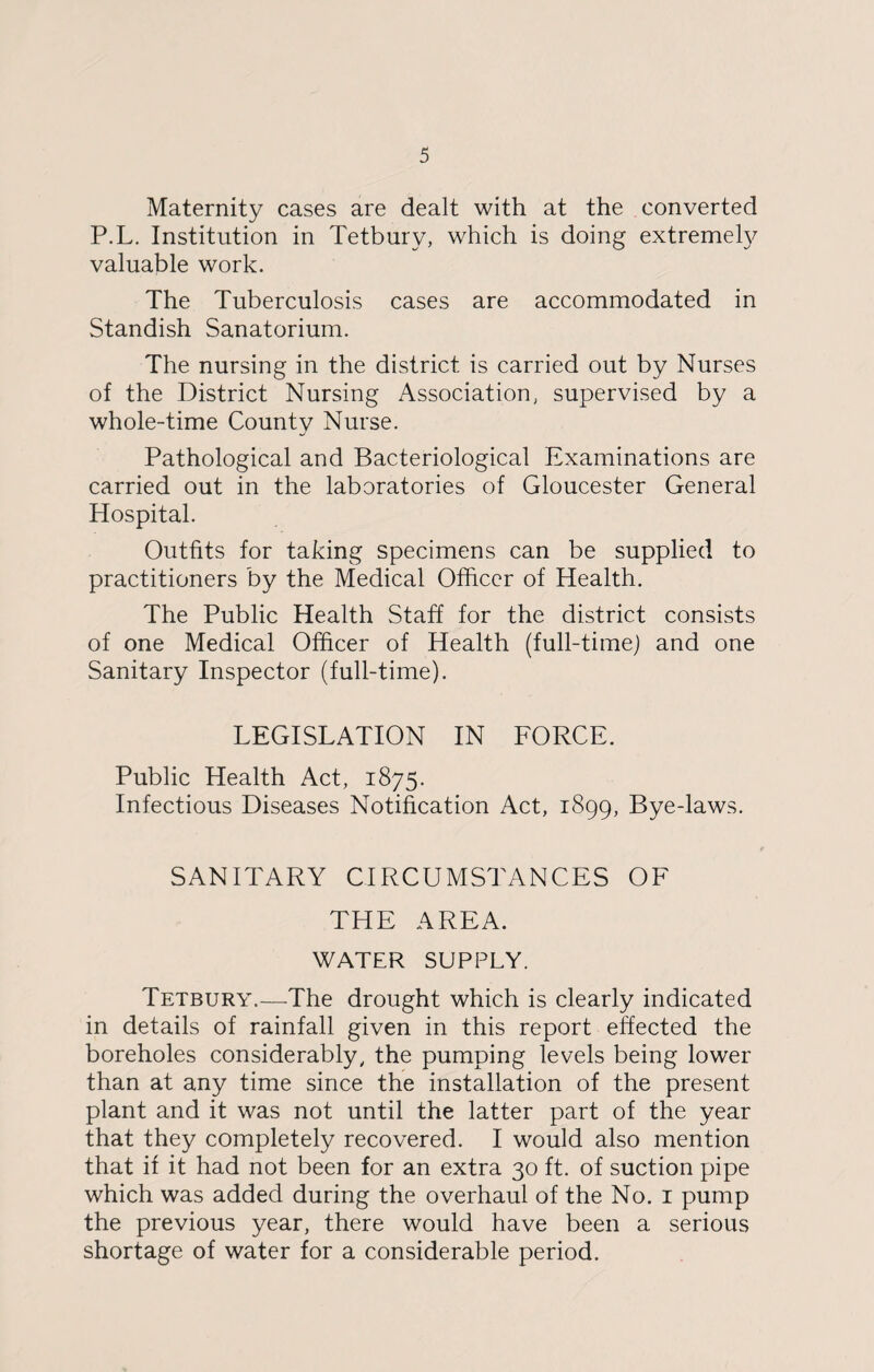 Maternity cases are dealt with at the converted P.L. Institution in Tetbury, which is doing extremely valuable work. The Tuberculosis cases are accommodated in Standish Sanatorium. The nursing in the district is carried out by Nurses of the District Nursing Association, supervised by a whole-time County Nurse. Pathological and Bacteriological Examinations are carried out in the laboratories of Gloucester General Hospital. Outfits for taking specimens can be supplied to practitioners by the Medical Officer of Health. The Public Health Staff for the district consists of one Medical Officer of Health (full-time) and one Sanitary Inspector (full-time). LEGISLATION IN FORCE. Public Health Act, 1875. Infectious Diseases Notification Act, 1899, Bye-laws. SANITARY CIRCUMSTANCES OF THE AREA. WATER SUPPLY. Tetbury.—The drought which is clearly indicated in details of rainfall given in this report effected the boreholes considerably, the pumping levels being lower than at any time since the installation of the present plant and it was not until the latter part of the year that they completely recovered. I would also mention that if it had not been for an extra 30 ft. of suction pipe which was added during the overhaul of the No. 1 pump the previous year, there would have been a serious shortage of water for a considerable period.