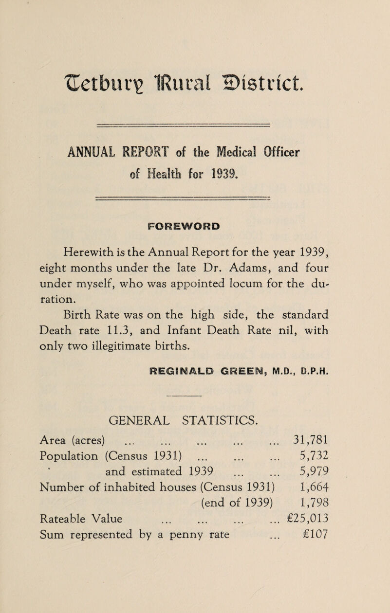 Xletbur^ IRuial 2)i8ti‘ict ANNUAL REPORT of the Medical Officer of Health for 1939. FOREWORD Herewith is the Annual Report for the year 1939, eight months under the late Dr. Adams, and four under myself, who was appointed locum for the du¬ ration. Birth Rate was on the high side, the standard Death rate 11.3, and Infant Death Rate nil, with only two illegitimate births. REGINALD GREEN, M.D., O.P.H. GENERAL STATISTICS. Area (acres) . 31,781 Population (Census 1931) ... ... ... 5,732 and estimated 1939 ... ... 5,979 Number of inhabited houses (Census 1931) 1,664 (end of 1939) 1,798 Rateable Value ... ... ... ... €25,013 Sum represented by a penny rate ... €107