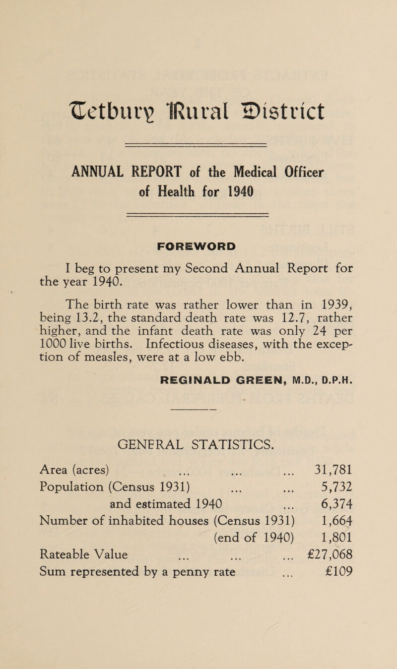 ANNUAL REPORT of the Medical Officer of Health for 1940 FOREWORD I beg to present my Second Annual Report for the year 1940. The birth rate was rather lower than in 1939, being 13.2, the standard death rate was 12.7, rather higher, and the infant death rate was only 24 per 1000 live births. Infectious diseases, with the except tion of measles, were at a low ebb. REGINALD GREEN, M.D., D.P.H. GENERAL STATISTICS. Area (acres) ... ... ... 31,781 Population (Census 1931) ... ... 5,732 and estimated 1940 ... 6,374 Number of inhabited houses (Census 1931) 1,664 (end of 1940) 1,801 Rateable Value ... ... ... £27,068 Sum represented by a penny rate ... £109