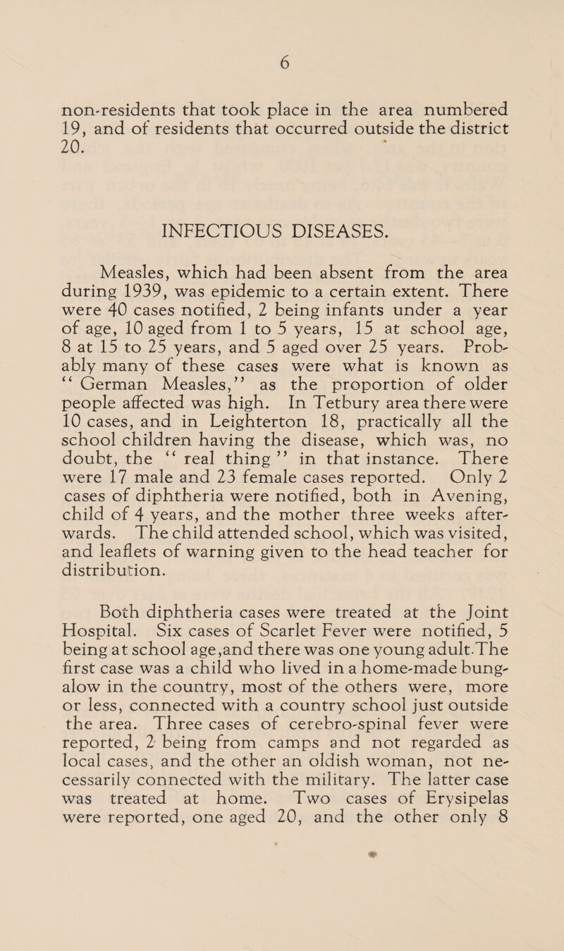 non-residents that took place in the area numbered 19, and of residents that occurred outside the district 20. INFECTIOUS DISEASES. Measles, which had been absent from the area during 1939, was epidemic to a certain extent. There were 40 cases notified, 2 being infants under a year of age, 10 aged from 1 to 5 years, 15 at school age, 8 at 15 to 25 years, and 5 aged over 25 years. Prob¬ ably many of these cases were what is known as “ German Measles/’ as the proportion of older people affected was high. In Tetbury area there were 10 cases, and in Leighterton 18, practically all the school children having the disease, which was, no doubt, the “ real thing ” in that instance. There were 17 male and 23 female cases reported. Only 2 cases of diphtheria were notified, both in Avening, child of 4 years, and the mother three weeks after¬ wards. The child attended school, which was visited, and leaflets of warning given to the head teacher for distribution. Both diphtheria cases were treated at the Joint Hospital. Six cases of Scarlet Fever were notified, 5 being at school age,and there was one young adult.The first case was a child who lived in a home-made bung¬ alow in the country, most of the others were, more or less, connected with a country school just outside the area. Three cases of cerebro-spinal fever were reported, 2 being from camps and not regarded as local cases, and the other an oldish woman, not ne¬ cessarily connected with the military. The latter case was treated at home. Two cases of Erysipelas were reported, one aged 20, and the other only 8