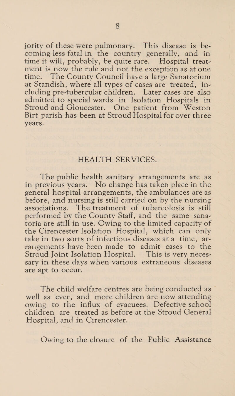 jority of these were pulmonary. This disease is be¬ coming less fatal in the country generally, and in time it will, probably, be quite rare. Hospital treat¬ ment is now the rule and not the exception as at one time. The County Council have a large Sanatorium at Standish, where all types of cases are treated, in¬ cluding pre'tubercular children. Later cases are also admitted to special wards in Isolation Hospitals in Stroud and Gloucester. One patient from Weston Birt parish has been at Stroud Hospital for over three years. HEALTH SERVICES. The public health sanitary arrangements are as in previous years. No change has taken place in the general hospital arrangements, the ambulances are as before, and nursing is still carried on by the nursing associations. The treatment of tubercolosis is still performed by the County Staff, and the same sana¬ toria are still in use. Owing to the limited capacity of the Cirencester Isolation Hospital, which can only take in two sorts of infectious diseases at a time, ar¬ rangements have been made to admit cases to the Stroud Joint Isolation Hospital. This is very neces¬ sary in these days when various extraneous diseases are apt to occur. The child welfare centres are being conducted as well as ever, and more children are now attending owing to the influx of evacuees. Defective school children are treated as before at the Stroud General Hospital, and in Cirencester. Owing to the closure of the Public Assistance