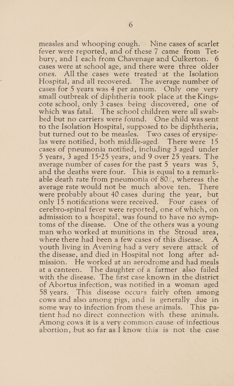 measles and whooping cough. Nine cases of scarlet fever were reported, and of these 7 came from Tet- bury, and 1 each from Chavenage and Culkerton. 6 cases were at school age, and there were three older ones. All the cases were treated at the Isolation Hospital, and all recovered. The average number of cases for 5 years was 4 per annum. Only one very small outbreak of diphtheria took place at the Kings- cote school, only 3 cases being discovered, one of which was fatal. The school children were all swab¬ bed but no carriers were found. One child was sent to the Isolation Hospital, supposed to be diphtheria, but turned out to be measles. Two cases of erysipe¬ las were notified, both middle-aged. There were 15 cases of pneumonia notified, including 3 aged under 5 years, 3 aged 15*25 years, and 9 over 25 years. The average number of cases for the past 5 years was 5, and the deaths were four. This is equal to a remark¬ able death rate from pneumonia of 802, whereas the average rate would not be much above ten. There were probably about 40 cases during the year, but only 15 notifications were received. Four cases of cerebro-spinal fever were reported, one of which, on admission to a hospital, was found to have no symp¬ toms of the disease. One of the others was a young man who worked at munitions in the Stroud area, where there had been a few cases of this disease. A youth living in Avening had a very severe attack of the disease, and died in Hospital not long after ad¬ mission. He worked at an aerodrome and had meals at a canteen. The daughter of a farmer also failed with the disease. The first case known in the district of Abortus infection, was notified in a woman aged 58 years. This disease occurs fairly often among cows and also among pigs, and is generally due in some way to infection from these animals. This pa¬ tient had no direct connection with these animals. Among cows it is a very common cause of infectious abortion, but so far as I know this is not the case