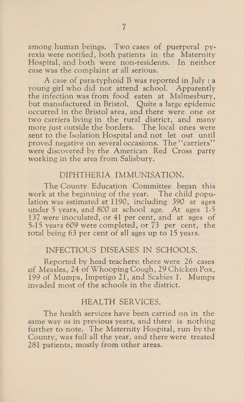 among human beings. Two cases of puerperal py¬ rexia were notified, both patients in the Maternity Hospital, and both were non-residents. In neither case was the complaint at all serious. A case of para-typhoid B was reported in July : a young girl who did not attend school. Apparently the infection was from food eaten at Malmesbury, but manufactured in Bristol. Quite a large epidemic occurred in the Bristol area, and there were one or two carriers living in the rural district, and many more just outside the borders. The local ones were sent to the Isolation Hospital and not let out until proved negative on several occasions. The‘‘carriers” were discovered by the American Red Cross party working in the area from Salisbury. DIPHTHERIA IMMUNISATION. The County Education Committee began this work at the beginning of the year. The child popu¬ lation was estimated at 1190, including 390 at ages under 5 years, and 800 at school age. At ages 1-5 137 were inoculated, or 41 per cent, and at ages of 5-15 years 609 were completed, or 73 per cent, the total being 63 per cent of all ages up to 15 years. INFECTIOUS DISEASES IN SCHOOLS. Reported by head teachers: there were 26 cases of Measles, 24 of Whooping Cough, 29 Chicken Pox, 199 of Mumps, Impetigo 21, and Scabies 1. Mumps invaded most of the schools in the district. HEALTH SERVICES. The health services have been carried on in the same way as in previous years, and there is nothing further to note. The Maternity Hospital, run by the County, was full all the year, and there were treated 281 patients, mostly from other areas.
