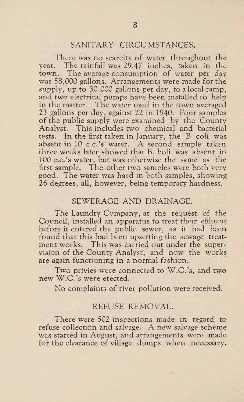 SANITARY CIRCUMSTANCES. There was no scarcity of water throughout the year. The rainfall was 29.47 inches, taken in the town. The average consumption of water per day was 58,000 gallons. Arrangements were made for the supply, up to 30,000 gallons per day, to a local camp, and two electrical pumps have been installed to help in the matter. The water used in the town averaged 23 gallons per day, against 22 in 1940. Four samples of the public supply were examined by the County Analyst. This includes two chemical and bacterial tests. In the first taken in January, the B coli was absent in 10 c.c.’s water. A second sample taken three weeks later showed that B. boli was absent in 100 c.c.’s water, but was otherwise the same as the first sample. The other two samples were both very good. The water was hard in both samples, showing 26 degrees, all, however, being temporary hardness. SEWERAGE AND DRAINAGE. The Laundry Company, at the request of the Council, installed an apparatus to treat their effluent before it entered the public sewer, as it had been found that this had been upsetting the sewage treat¬ ment works. This was carried out under the super¬ vision of the County Analyst, and now the works are again functioning in a normal fashion. Two privies were connected to W.C.’s, and two new W.C.’s were erected. No complaints of river pollution were received. REFUSE REMOVAL. There were 502 inspections made in regard to refuse collection and salvage. A new salvage scheme was started in August, and arrangements were made for the clearance of village dumps when necessary.