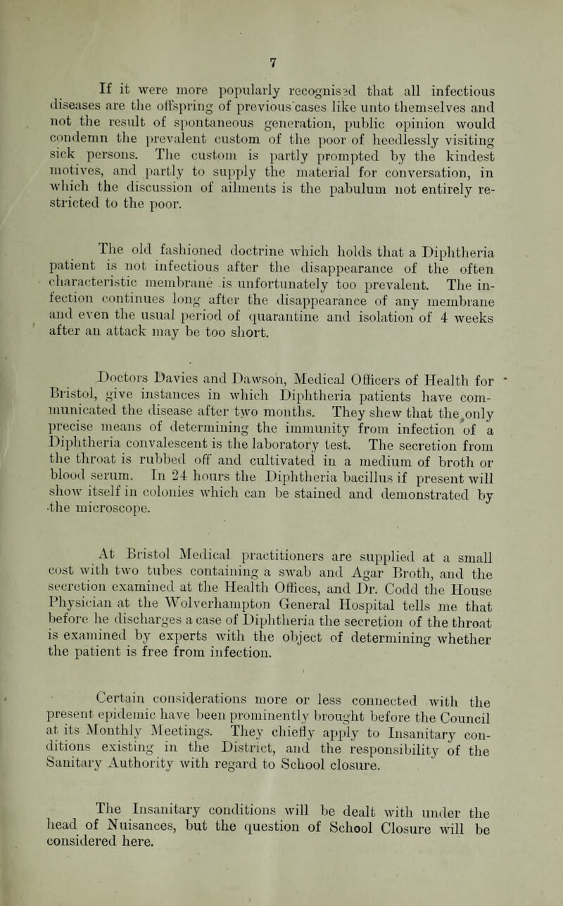 If it were more popularly recognised that all infectious diseases are the offspring of previous'cases like unto themselves and not the result of spontaneous generation, public opinion would condemn the prevalent custom of the poor of heedlessly visiting sick persons. The custom is partly prompted by the kindest motives, and partly to supply the material for conversation, in which the discussion of ailments is the pabulum not entirely re¬ stricted to the poor. The old fashioned doctrine which holds that a Diphtheria patient is not infectious after the disappearance of the often characteristic membrane is unfortunately too prevalent. The in¬ fection continues long after the disappearance of any membrane and even the usual period of quarantine and isolation of 4 weeks after an attack may be too short. Doctors Davies and Dawson, Medical Officers of Health for * Bristol, give instances in which Diphtheria patients have com¬ municated the disease after two months. They shew that the only precise means of determining the immunity from infection of a Diphtheria convalescent is the laboratory test. The secretion from the throat is rubbed off and cultivated in a medium of broth or blood serum. In *24 hours the Diphtheria bacillus if present will show itself in colonies which can be stained and demonstrated by ■the microscope. At Bristol Medical practitioners are supplied at a small cost with two tubes containing a swab and Agar Broth, and the secretion examined at the Health Offices, and Dr. Codd the House Physician at the Wolverhampton General Hospital tells me that before he discharges a case of Diphtheria the secretion of the throat is examined by experts with the object of determining whether the patient is free from infection. Certain considerations more or less connected with the present epidemic have been prominently brought before the Council at its Monthly Meetings. They chieily apply to Insanitary con¬ ditions existing in the District, and the responsibility of the Sanitary Authority with regard to School closure. The Insanitary conditions will be dealt with under the head of Nuisances, but the question of School Closure will be considered here.