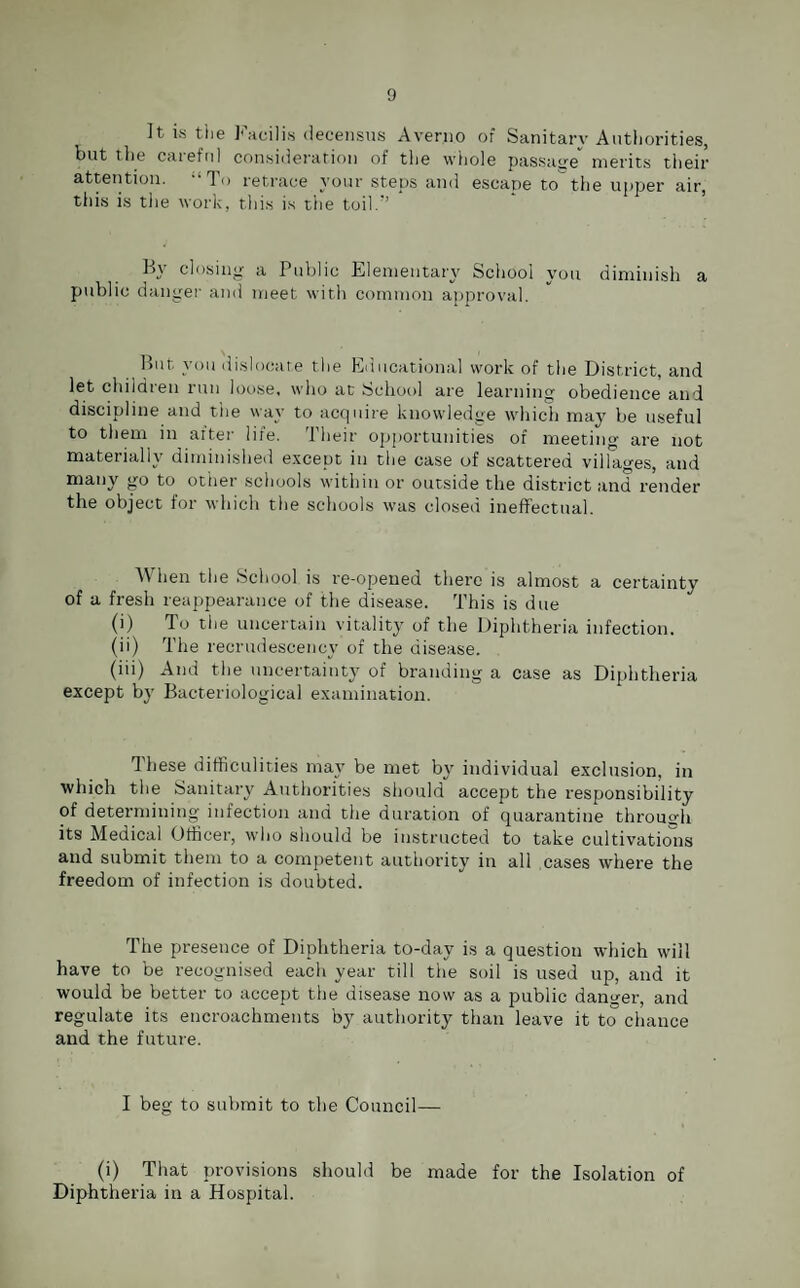 It is the Facilis decensus Aver.no of Sanitary Authorities, but the caieful consideration of the whole passage merits their attention. “To retrace your steps and escape to the upper air, this is the work, this is the toil.” By closing a Public Elementary School you diminish a public danger and meet with common approval. But you dislocate the Educational work of the District, and let children run loose, who at School are learning obedience and discipline and the way to acquire knowledge which may be useful to them in after life. Their opportunities of meeting are not materially diminished except in the case of scattered villages, and many go to other schools within or outside the district and render the object for which the schools was closed ineffectual. When the School is re-opened there is almost a certainty of a fresh reappearance of the disease. This is due (i) To the uncertain vitality of the Diphtheria infection. (ii) The reerudescency of the disease. (iii) And the uncertainty of branding a case as Diphtheria except by Bacteriological examination. These difficulities may be met by individual exclusion, in which the Sanitary Authorities should accept the responsibility of determining infection and the duration of quarantine through its Medical Officer, who should be instructed to take cultivations and submit them to a competent authority in all cases where the freedom of infection is doubted. The presence of Diphtheria to-day is a question which will have to be recognised each year till the soil is used up, and it would be better to accept the disease now as a public danger, and regulate its encroachments by authority than leave it to chance and the future. I beg to submit to the Council— (i) That provisions should be made for the Isolation of Diphtheria in a Hospital.