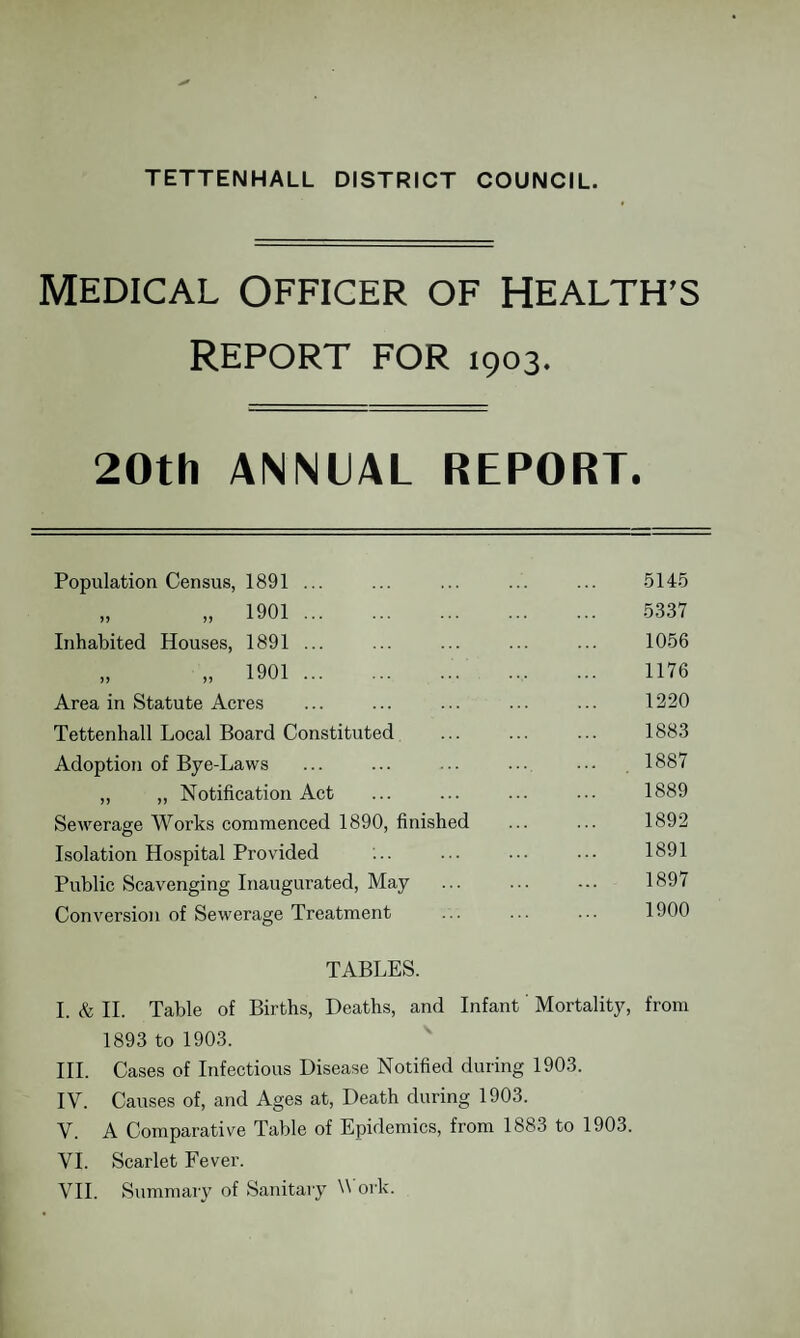 TETTENHALL DISTRICT COUNCIL. MEDICAL OFFICER OF HEALTH’S REPORT FOR 1903. 20th ANNUAL REPORT. Population Census, 1891 ... „ „ 1901 . Inhabited Houses, 1891 ... „ „ 1901.. Area in Statute Acres Tettenhall Local Board Constituted Adoption of Bye-Laws „ ,, Notification Act Sewerage Works commenced 1890, finished Isolation Hospital Provided Public Scavenging Inaugurated, May Conversion of Sewerage Treatment 5145 5337 1056 1176 1220 1883 1887 1889 1892 1891 1897 1900 TABLES. I. & II. Table of Births, Deaths, and Infant Mortality, from 1893 to 1903. III. Cases of Infectious Disease Notified during 1903. IV. Causes of, and Ages at, Death during 1903. V. A Comparative Table of Epidemics, from 1883 to 1903. VI. Scarlet Fever.