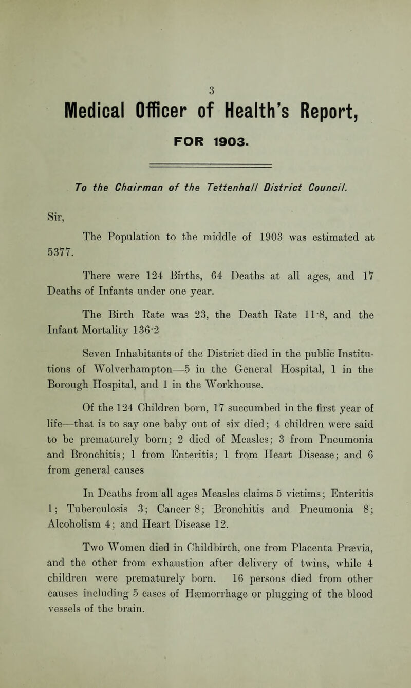 Medical Officer of Health’s Report, FOR 1903. To the Chairman of the Tettenhall District Council. Sir, The Population to the middle of 1903 was estimated at 5377. There were 124 Births, 64 Deaths at all ages, and 17 Deaths of Infants under one year. The Birth Rate was 23, the Death Rate 11-8, and the Infant Mortality 136*2 Seven Inhabitants of the District died in the public Institu¬ tions of Wolverhampton—5 in the General Hospital, 1 in the Borough Hospital, and 1 in the Workhouse. Of the 124 Children born, 17 succumbed in the first year of life—that is to say one baby out of six died; 4 children were said to be prematurely born; 2 died of Measles; 3 from Pneumonia and Bronchitis; 1 from Enteritis; 1 from Heart Disease; and 6 from general causes In Deaths from all ages Measles claims 5 victims; Enteritis 1; Tuberculosis 3; Cancer 8; Bronchitis and Pneumonia 8; Alcoholism 4; and Heart Disease 12. Two Women died in Childbirth, one from Placenta Praevia, and the other from exhaustion after delivery of twins, while 4 children were prematurely born. 16 persons died from other causes including 5 cases of Haemorrhage or plugging of the blood vessels of the brain.