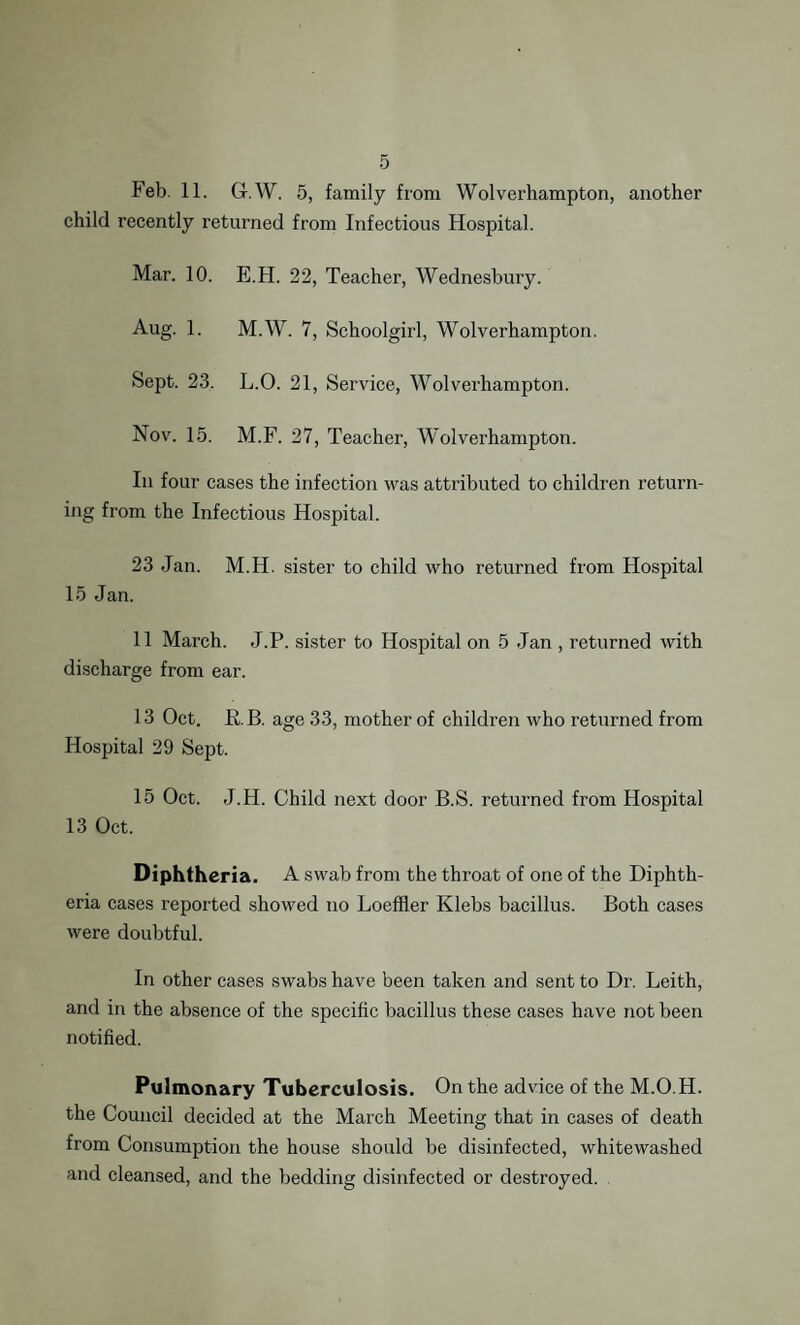 Feb. 11. Gr.W. 5, family from Wolverhampton, another child recently returned from Infectious Hospital. Mar. 10. E.H. 22, Teacher, Wednesbury. Aug. 1. M.W. 7, Schoolgirl, Wolverhampton. Sept. 23. L.O. 21, Service, Wolverhampton. Nov. 15. M.F. 27, Teacher, Wolverhampton. In four cases the infection was attributed to children return¬ ing from the Infectious Hospital. 23 Jan. M.H. sister to child who returned from Hospital 15 Jan. 11 March. J.P. sister to Hospital on 5 Jan , returned with discharge from ear. 13 Oct. RB. age 33, mother of children who returned from Hospital 29 Sept. 15 Oct. J.H. Child next door B.S. returned from Hospital 13 Oct. Diphtheria. A swab from the throat of one of the Diphth¬ eria cases reported showed no Loeffler Klebs bacillus. Both cases were doubtful. In other cases swabs have been taken and sent to Dr. Leith, and in the absence of the specific bacillus these cases have not been notified. Pulmonary Tuberculosis. On the advice of the M.O.H. the Council decided at the March Meeting that in cases of death from Consumption the house should be disinfected, whitewashed and cleansed, and the bedding disinfected or destroyed.