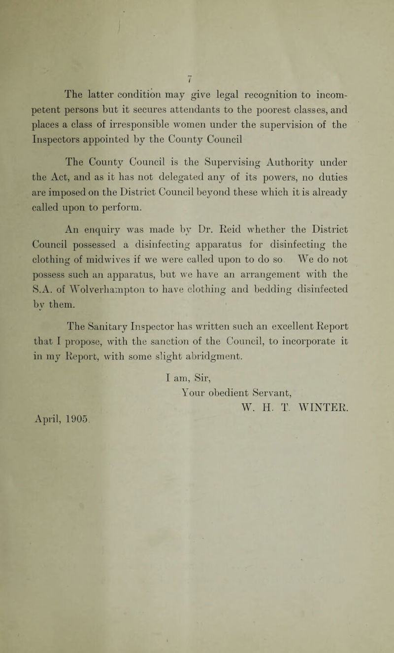 The latter condition may give legal recognition to incom¬ petent persons but it secures attendants to the poorest classes, and places a class of irresponsible women under the supervision of the Inspectors appointed by the County Council The County Council is the Supervising Authority under the Act, and as it has not delegated any of its powers, no duties are imposed on the District Council beyond these which it is already called upon to perform. An enquiry was made by Dr. Reid whether the District Council possessed a disinfecting apparatus for disinfecting the clothing of midwives if we were called upon to do so We do not possess such an apparatus, but we have an arrangement with the S.A. of Wolverhampton to have clothing and bedding disinfected bv them. The Sanitary Inspector has written such an excellent Report that I propose, with the sanction of the Council, to incorporate it in my Report, with some slight abridgment. I am, Sir, Your obedient Servant, W. H. T. WINTER. April, 1905