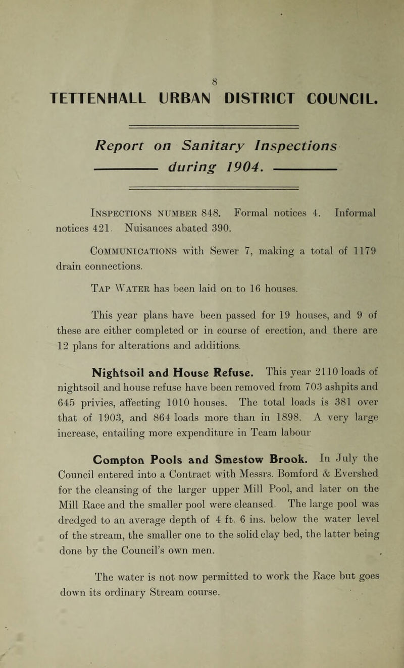 TETTENHALL URBAN DISTRICT COUNCIL. Report on Sanitary Inspections - during 1904. - Inspections number 848. Formal notices 4. Informal notices 421. Nuisances abated 390. Communications with Sewer 7, making a total of 1179 drain connections. Tap Water has been laid on to 16 houses. This year plans have been passed for 19 houses, and 9 of these are either completed or in course of erection, and there are 12 plans for alterations and additions. Nightsoil and House Refuse. This year 2110 loads of nightsoil and house refuse have been removed from 703 ashpits and 645 privies, affecting 1010 houses. The total loads is 381 over that of 1903, and 864 loads more than in 1898. A very large increase, entailing more expenditure in Team labour Compton Pools and Smestow Brook. In July the Council entered into a Contract with Messrs. Bomford A Evershed for the cleansing of the larger upper Mill Pool, and later on the Mill Race and the smaller pool were cleansed. The large pool was dredged to an average depth of 4 ft. 6 ins. below the water level of the stream, the smaller one to the solid clay bed, the latter being done by the Council’s own men. The water is not now permitted to work the Race but goes down its ordinary Stream course.