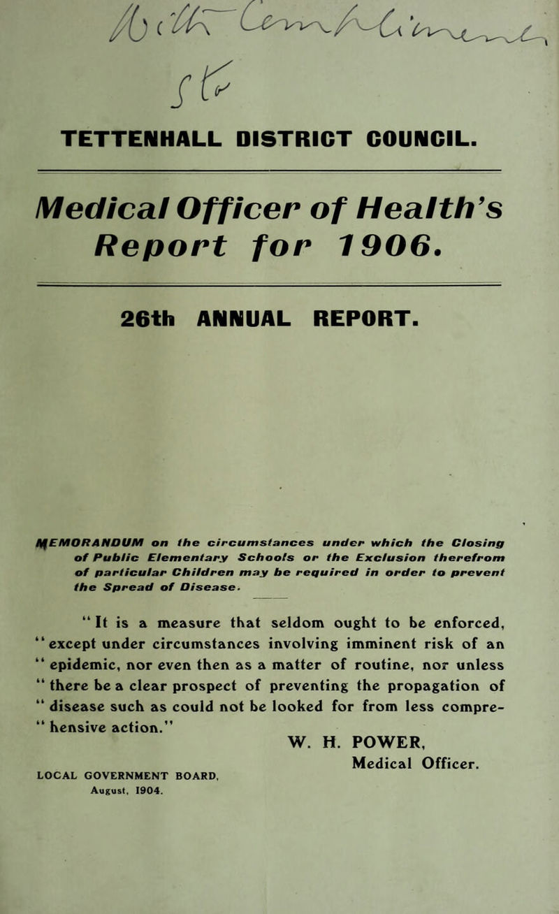 TETTENHALL DISTRICT COUNCIL Medical Officer of Health’s Report for 1906. 26th ANNUAL REPORT. MEMORANDUM on the circumstances under which the Closing of Public Elementary Schools or the Exclusion therefrom of particular Children may be required in order to prevent the Spread of Disease. “ It is a measure that seldom ought to be enforced, “except under circumstances involving imminent risk of an “ epidemic, nor even then as a matter of routine, nor unless “ there be a clear prospect of preventing the propagation of “ disease such as could not be looked for from less compre- “ hensive action.” W. H. POWER, Medical Officer. LOCAL GOVERNMENT BOARD, August, 1904.