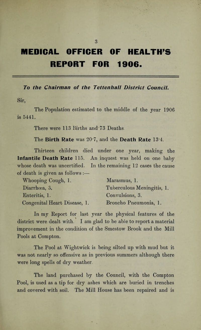 MEDICAL OFFICER OF HEALTH’S REPORT FOR 1906. To the Chairman of the Tettenhall District Council. Sir, The Population estimated to the middle of the year 1906 is 5441. There were 113 Births and 73 Deaths The Birth Rate was 207, and the Death Rate 134. Thirteen children died under one year, making the Infantile Death Rate 115. An inquest was held on one baby whose death was uncertified. In the remaining 12 cases the cause of death is given as follows :— Whooping Cough, 1. Marasmus, 1. Diarrhoea, 3. Tuberculous Meningitis, 1. Enteritis, 1. Convulsions, 3. Congenital Heart Disease, 1. BronchoPneumonia, 1. In my Report for last year the physical features of the district were dealt with. I am glad to be able to report a material improvement in the condition of the Smestow Brook and the Mill Pools at Compton. The Pool at Wightwick is being silted up with mud but it was not nearly so offensive as in previous summers although there were long spells of dry weather. The land purchased by the Council, with the Compton Pool, is used as a tip for dry ashes which are buried in trenches and covered with soil. The Mill House has been repaired and is