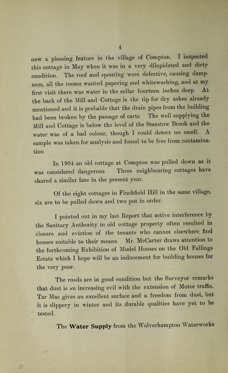 now a pleasing feature in the village of Compton. I inspected this cottage in May when it was in a very dilapidated and dirty condition. The roof and spouting were defective, causing damp¬ ness, all the rooms wanted papering and whitewashing, and at my first visit there was water in the cellar fourteen inches deep. At the back of the Mill and Cottage is the tip for dry ashes already mentioned and it is probable that the drain pipes from the building had been broken by the passage of carts The well supplying the Mill and Cottage is below the level of the Smestow Brook and the water was of a bad colour, though I could detect no smell. A sample was taken for analysis and found to be free from contamina¬ tion In 1904 an old cottage at Compton was pulled down as it was considered dangerous. Three neighbouring cottages have shared a similar fate in the present year. Of the eight cottages in Finchfield Hill in the same village, six are to be pulled down and two put in order. I pointed out in my last Report that active interference by the Sanitary Authority in old cottage property often resulted in closure and eviction of the tenants who cannot elsewhere find houses suitable to their means. Mr. McCarter draws attention to the forthcoming Exhibition of Model Houses on the Old Fallings Estate which I hope will be an inducement for building houses for the very poor. The roads are in good condition but the Surveyor remarks that dust is an increasing evil with the extension of Motor traffic. Tar Mac gives an excellent surface and a freedom from dust, but it is slippery in winter and its durable qualities have yet to be tested. The Water Supply from the Wolverhampton Waterworks