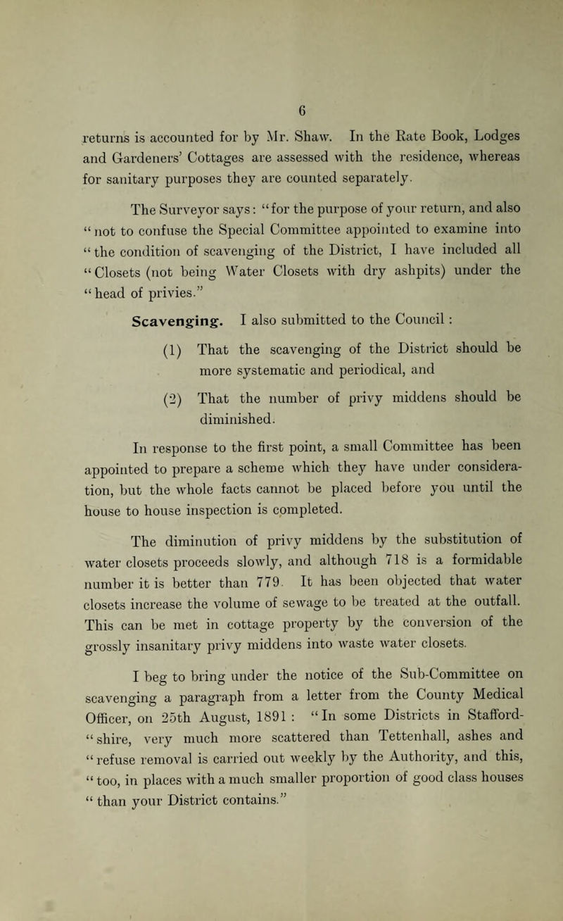 returns is accounted for by Mr. Shaw. In the Rate Book, Lodges and Gardeners’ Cottages are assessed with the residence, whereas for sanitary purposes they are counted separately. The Surveyor says: “for the purpose of your return, and also “ not to confuse the Special Committee appointed to examine into “ the condition of scavenging of the District, I have included all “ Closets (not being Water Closets with dry ashpits) under the “ head of privies.” Scavenging. I also submitted to the Council : (1) That the scavenging of the District should be more systematic and periodical, and (2) That the number of privy middens should be diminished. In response to the first point, a small Committee has been appointed to prepare a scheme which they have under considera¬ tion, but the whole facts cannot be placed before you until the house to house inspection is completed. The diminution of privy middens by the substitution of water closets proceeds slowly, and although 718 is a formidable number it is better than 779. It has been objected that water closets increase the volume of sewage to be treated at the outfall. This can be met in cottage property by the conversion of the grossly insanitary privy middens into waste water closets. I beg to bring under the notice of the Sub-Committee on scavenging a paragraph from a letter from the County Medical Officer, on 25th August, 1891 : “In some Districts in Stafford- “ shire, very much more scattered than Tettenhall, ashes and “ refuse removal is carried out weekly by the Authority, and this, “ too, in places with a much smaller proportion of good class houses “ than your District contains.”
