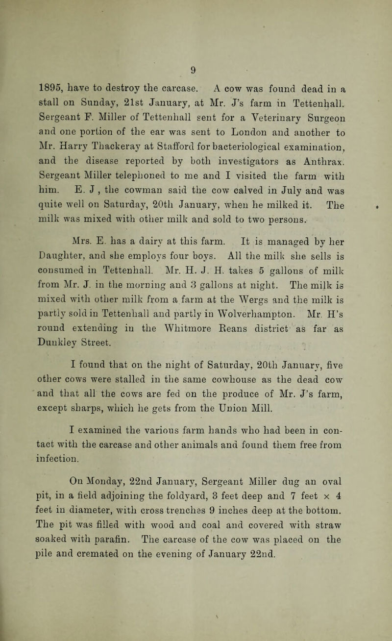 1895, have to destroy the carcase. A cow was found dead in a stall on Sunday, 21st January, at Mr. J’s farm in Tettenhall. Sergeant F. Miller of Tettenhall sent for a Veterinary Surgeon and one portion of the ear was sent to London and another to Mr. Harry Thackeray at Stafford for bacteriological examination, and the disease reported by both investigators as Anthrax. Sergeant Miller telephoned to me and I visited the farm with him. E. J , the cowman said the cow calved in July and was quite well on Saturday, 20th January, when he milked it. The milk was mixed with other milk and sold to two persons. Mrs. E. has a dairy at this farm. It is managed by her Daughter, and she employs four boys. All the milk she sells is consumed in Tettenhall. Mr. H. J. H. takes 5 gallons of milk from Mr. J. in the morning and 3 gallons at night. The milk is mixed with other milk from a farm at the Wergs and the milk is partly sold in Tettenhall and partly in Wolverhampton. Mr. H’s round extending in the Whitmore Reans district as far as Dunkley Street. I found that on the night of Saturday, 20th Januarv, five other cows were stalled in the same cowhouse as the dead cow and that all the cows are fed on the produce of Mr. J’s farm, except sharps, which he gets from the Union Mill. I examined the various farm hands who had been in con¬ tact with the carcase and other animals and found them free from infection. On Monday, 22nd January, Sergeant Miller dug an oval pit, in a field adjoining the foldyard, 3 feet deep and 7 feet x 4 feet in diameter, with cross trenches 9 inches deep at the bottom. The pit was filled with wood and coal and covered with straw soaked with parafin. The carcase of the cow was placed on the pile and cremated on the evening of January 22nd.