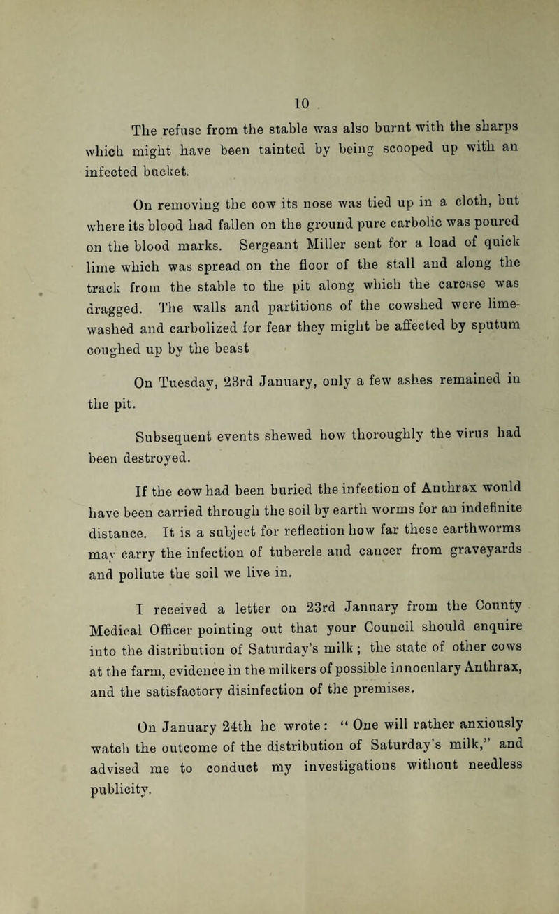 The refuse from the stable was also burnt with the sharps which might have been tainted by being scooped up with an infected bucket. On removing the cow its nose was tied up in a cloth, but where its blood had fallen on the ground pure carbolic was poured on the blood marks. Sergeant Miller sent for a load of quick lime which was spread on the floor of the stall and along the track from the stable to the pit along which the carcase was dragged. The walls and partitions of the cowshed were lime- washed and carbolized for fear they might be affected by sputum coughed up by the beast On Tuesday, 28rd January, only a few ashes remained in the pit. Subsequent events shewed how thoroughly the virus had been destroyed. If the cow had been buried the infection of Anthrax would have been carried through the soil by earth worms for an indefinite distance. It is a subject for reflection how far these earthworms may carry the infection of tubercle and cancer from graveyards and pollute the soil we live in. I received a letter on 23rd January from the County Medical Officer pointing out that your Council should enquire into the distribution of Saturday’s milk ; the state of other cows at the farm, evidence in the milkers of possible innoculary Anthrax, and the satisfactory disinfection of the premises. On January 24tli he wrote : “ One will rather anxiously watch the outcome of the distribution of Saturday s milk, and advised me to conduct my investigations without needless publicity.