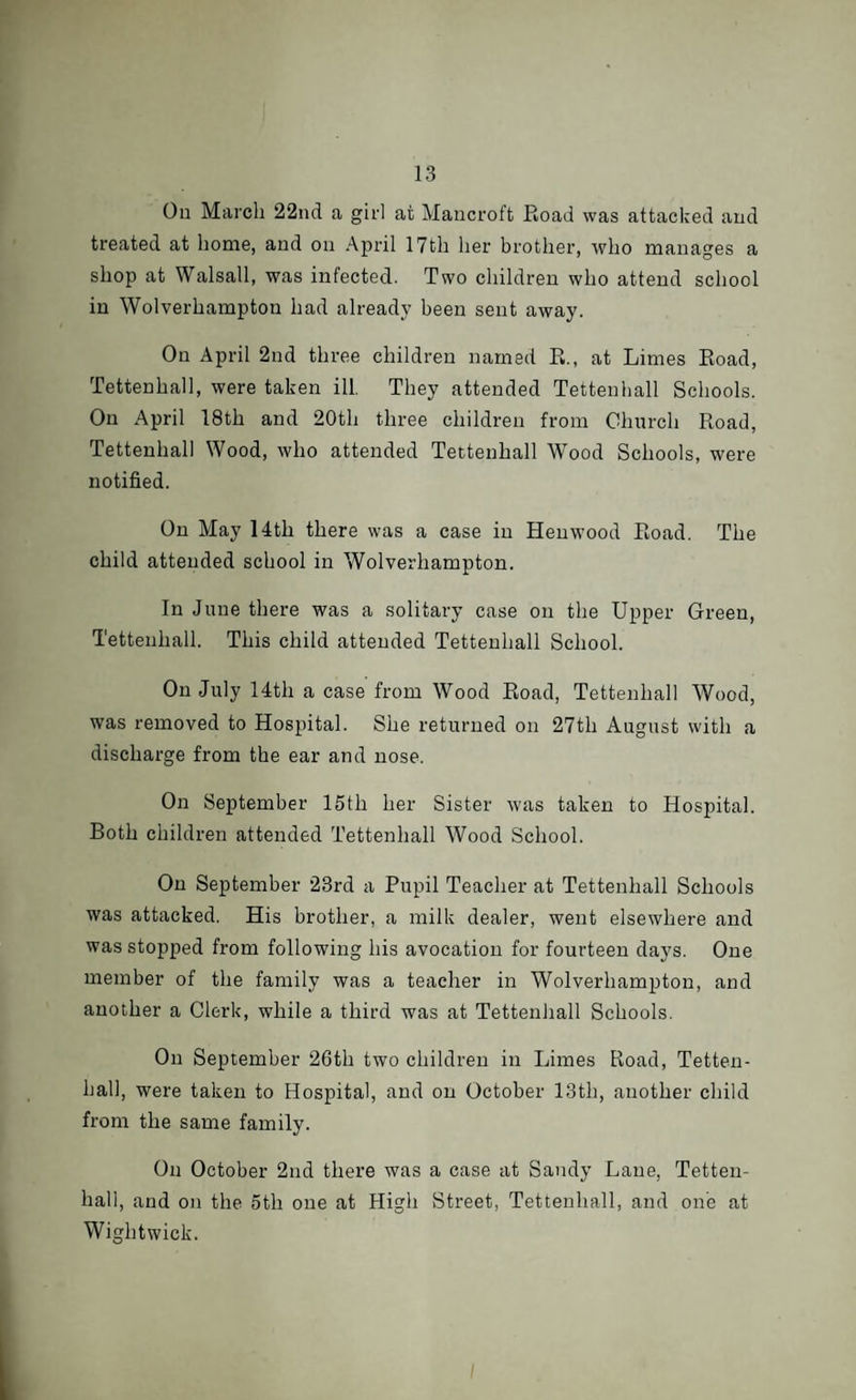 On March 22nd a girl at Mancroft Road was attacked and treated at home, and on April 17th her brother, who manages a shop at Walsall, was infected. Two children who attend school in Wolverhampton had already been sent away. On April 2nd three children named R., at Limes Road, Tettenhall, were taken ill. They attended Tettenhall Schools. On April 18th and 20th three children from Church Road, Tettenhall Wood, who attended Tettenhall Wood Schools, were notified. On May 14 th there was a case in Hen wood Road. The child attended school in Wolverhampton. In June there was a solitary case on the Upper Green, Tettenhall. This child attended Tettenhall School. On July 14th a case from Wood Road, Tettenhall Wood, was removed to Hospital. She returned on 27th August with a discharge from the ear and nose. On September 15th her Sister was taken to Hospital. Both children attended Tettenhall Wood School. On September 23rd a Pupil Teacher at Tettenhall Schools was attacked. His brother, a milk dealer, went elsewhere and was stopped from following his avocation for fourteen days. One member of the family was a teacher in Wolverhampton, and another a Clerk, while a third was at Tettenhall Schools. On September 26th two children in Limes Road, Tetten- hall, were taken to Hospital, and on October 13th, another child from the same family. On October 2nd there was a case at Sandy Lane, Tetten¬ hall, and on the 5th one at High Street, Tettenhall, and one at Wightwick.