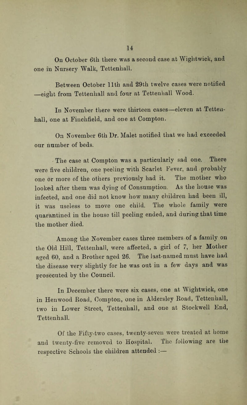On October 6tli there was a second case at Wightwick, aud one in Nursery Walk, Tettenhall. Between October 11th and 29th twelve cases were notified —eight from Tettenhall and four at Tettenhall Wood. In November there were thirteen cases—eleven at Tetteu- liall, one at Fiuchfield, and one at Compton. On November 6th Ur. Malet notified that we had exceeded our number of beds. The case at Compton was a particularly sad one. There were five children, one peeling with Scarlet Fever, and probably one or more of the others previously had it. The mother who looked after them was dying of Consumption. As the house was infected, and one did not know how many children had been ill, it was useless to move one child. The whole family were quarantined in the house till peeling ended, and during that time the mother died. Among the November cases three members of a family on the Old Hill, Tettenhall, were affected, a girl of 7, her Mother aged 60, and a Brother aged 26. The last-named must have had the disease very slightly for he was out in a few days and was prosecuted by the Council. In December there were six cases, one at Wightwick, one in Henwood Road, Compton, one in Aldersley Road, Tettenhall, two in Lower Street, Tettenhall, and one at Stockwell End, Tettenhall. Of the Fifty-two cases, twenty-seven were treated at home and twenty-five removed to Hospital. The following are the respective Schools the children attended :—