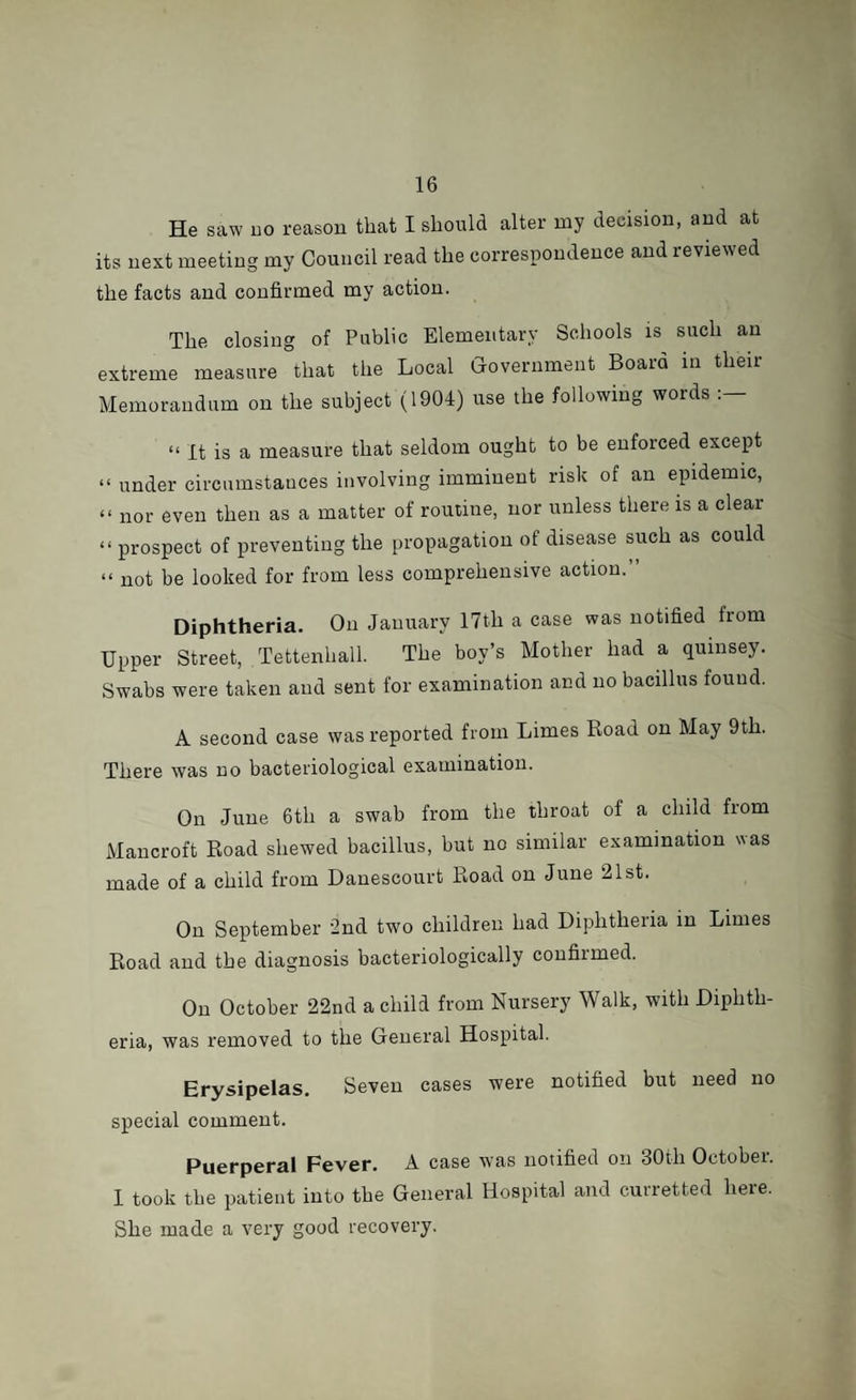 He saw no reason that I should alter my decision, and at its next meeting my Council read the correspondence and reviewed the facts and confirmed my action. The closing of Public Elementary Schools is such an extreme measure that the Local Government Board in their Memorandum on the subject (1904) use the following words “ It is a measure that seldom ought to be enforced except “ under circumstances involving imminent risk of an epidemic, “ nor even then as a matter of routine, nor unless there is a clear “ prospect of preventing the propagation of disease such as could « not be looked for from less comprehensive action.” Diphtheria. On January 17th a case was notified from Upper Street, Tettenhall. The boy’s Mother had a quinsey. Swabs were taken and sent for examination and no bacillus found. A second case was reported from Limes Road on May 9th. There was no bacteriological examination. On June 6th a swab from the throat of a child from Mancroft Road shewed bacillus, but no similar examination was made of a child from Danescourt Road on June 21st. On September 2nd two children had Diphtheria in Limes Road and the diagnosis bacteriologically confirmed. On October 22nd a child from Nursery Walk, with Diphth¬ eria, was removed to the General Hospital. Erysipelas. Seven cases were notified but need no special comment. Puerperal Fever. A case -was notified on 30th October. 1 took the patient into the General Hospital and curretted heie. She made a very good recovery.