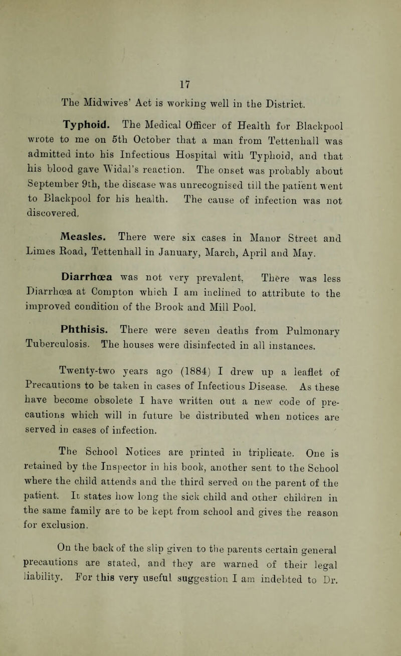 The Midwives’ Act is working well in the District. Typhoid. The Medical Officer of Health for Blackpool wrote to me on 5th October that a man from Tetteuhall was admitted into his Infectious Hospital with Typhoid, and that his blood gave Widal’s reaction. The onset was probably about September 9th, the disease was unrecognised till the patient went to Blackpool for his health. The cause of infection was not discovered, Measles. There were six cases in Manor Street and Limes Road, Tettenhall in January, March, April and May. Diarrhoea was not very prevalent. There was less Diarrhoea at Compton which I am inclined to attribute to the improved condition of the Brook and Mill Pool. Phthisis. There were seven deaths from Pulmonary Tuberculosis. The houses were disinfected in all instances. Twenty-two years ago (1884) I drew up a leaflet of Precautions to be taken in cases of Infectious Disease. As these have become obsolete I have written out a new code of pre¬ cautions which will in future be distributed when notices are served in cases of infection. The School Notices are printed in triplicate. One is retained by the Inspector in his book, another sent to the School where the child attends and the third served on the parent of the patient. It states how long the sick child and other children in the same family are to be kept from school and gives the reason for exclusion. On the back of the slip given to the parents certain general precautions are stated, and they are warned of their legal liability. For this very useful suggestion I am indebted to Dr.