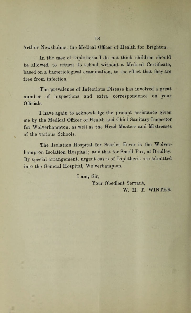 Arthur Newsholme, the Medical Officer of Health for Brighton. In the case of Diphtheria I do not think children should be allowed to return to school without a Medical Certificate, based on a bacteriological examination, to the effect that they are free from infection. The prevalence of Infectious Disease has involved a great number of inspections and extra correspondence on your Officials. I have again to acknowledge the prompt assistance given me by the Medical Officer of Health and Chief Sanitary Inspector for Wolverhampton, as well as the Head Masters and Mistresses of the various Schools. The Isolation Hospital for Scarlet Fever is the Wolver¬ hampton Isolation Hospital; and that for Small Pox, at Bradley. By special arrangement, urgent cases of Diphtheria are admitted into the General Hospital, Wolverhampton. I am, Sir, Your Obedient Servant, W. H. T. WINTER.