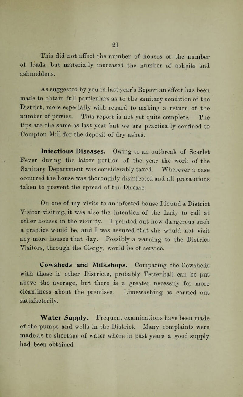 This did not affect the number of houses or the number of loads, but materially increased the number of ashpits and ashmiddens. As suggested by you in last year's Report an effort lias been made to obtain full particulars as to the sanitary condition of the District, more especially with regard to making a return of the number of privies. This report is not yet quite complete. The tips are the same as last year but we are practically confined to Compton Mill for the deposit of dry ashes. Infectious Diseases. Owing to an outbreak of Scarlet Fever during the latter portion of the year the work of the Sanitary Department was considerably taxed. Wherever a case occurred the house was thoroughly disinfected and all precautions taken to prevent the spread of the Disease. On one of my visits to an infected house I found a District Visitor visiting, it was also the intention of the Ladv to call at other houses in the vicinity. I pointed out how dangerous such a practice would be, and I was assured that she would not visit any more houses that day. Possibly a warning to the District Visitors, through the Clergy, would be of service. Cowsheds and Milkshops. Comparing the Cowsheds with those in other Districts, probably Tettenhall can be put above the average, but there is a greater necessity for more cleanliness about the premises. Lime washing is carried out satisfactorily. Water Supply. Frequent examinations have been made of the pumps and wells in the District. Many complaints were made as to shortage of water where in past years a good supply had been obtained.