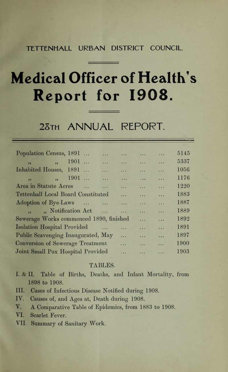 TETTENHALL URBAN DISTRICT COUNCIL. Medical Officer of Health’s Report for 1908. 28th ANNUAL REPORT. Population Census, 1891 ... „ „ 1901 . Inhabited Houses, 1891 ... „ n 1901 . Area in Statute Acres Tettenhall Local Board Constituted Adoption of Bye-Laws „ „ Notification Act Sewerage Works commenced 1890, finished Isolation Hospital Provided Public Scavenging Inaugurated, May Conversion of Sewerage Treatment Joint Small Pox Hospital Provided 5145 5337 1056 1176 1220 1883 1887 1889 1892 1891 1897 1900 1903 TABLES. I. & II. Table of Births, Deaths, and Infant Mortality, from 1898 to 1908. III. Cases of Infectious Disease Notified during 1908. IV. Causes of, and Ages at, Death during 1908. V. A Comparative Table of Epidemics, from 1883 to 1908. VI. Scarlet Fever. VII. Summary of Sanitary Work.