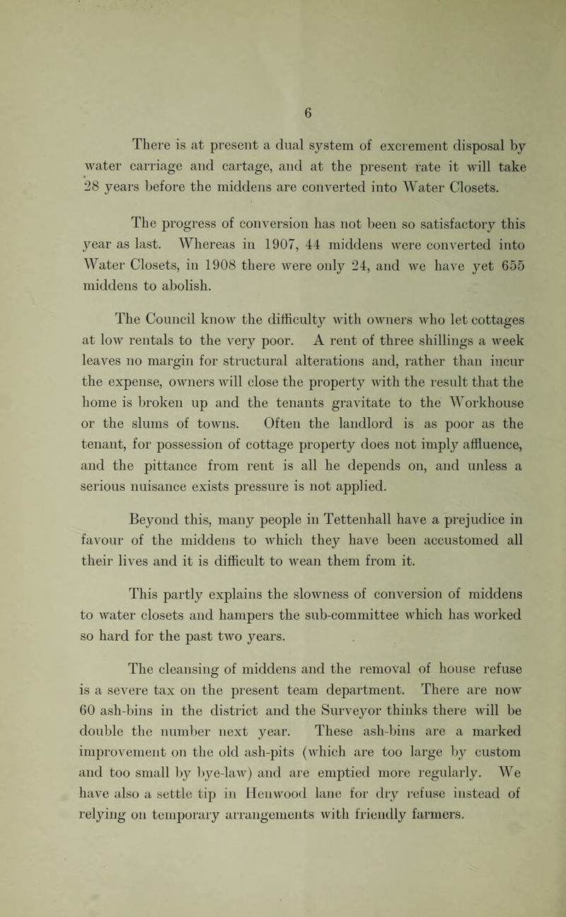 There is at present a dual system of excrement disposal by water carriage and cartage, and at the present rate it will take 28 years before the middens are converted into Water Closets. The progress of conversion has not been so satisfactory this year as last. Whereas in 1907, 44 middens were converted into Water Closets, in 1908 there were only 24, and we have yet 655 middens to abolish. The Council know the difficulty with owners who let cottages at low rentals to the very poor. A rent of three shillings a week leaves no margin for structural alterations and, rather than incur the expense, owners will close the property with the result that the home is broken up and the tenants gravitate to the Workhouse or the slums of towns. Often the landlord is as poor as the tenant, for possession of cottage property does not imply affluence, and the pittance from rent is all he depends on, and unless a serious nuisance exists pressure is not applied. Beyond this, many people in Tettenhall have a prejudice in favour of the middens to which they have been accustomed all their' lives and it is difficult to wean them from it. This partly explains the slowness of conversion of middens to water closets and hamper's the sub-committee which has worked so hard for the past two years. The cleansing of middens aird the removal of house refuse is a severe tax on the present team department. There are now 60 ash-bins in the district arrd the Surveyor thinks there will be double the number next year. These ash-bins are a marked improvement orr the old ash-pits (which are too large by custom arrd too small by bye-law) arrd are emptied more regularly. We have also a settle tip in Henwood lane for dry refuse instead of relying orr temporary arrangements with friendly farmers.
