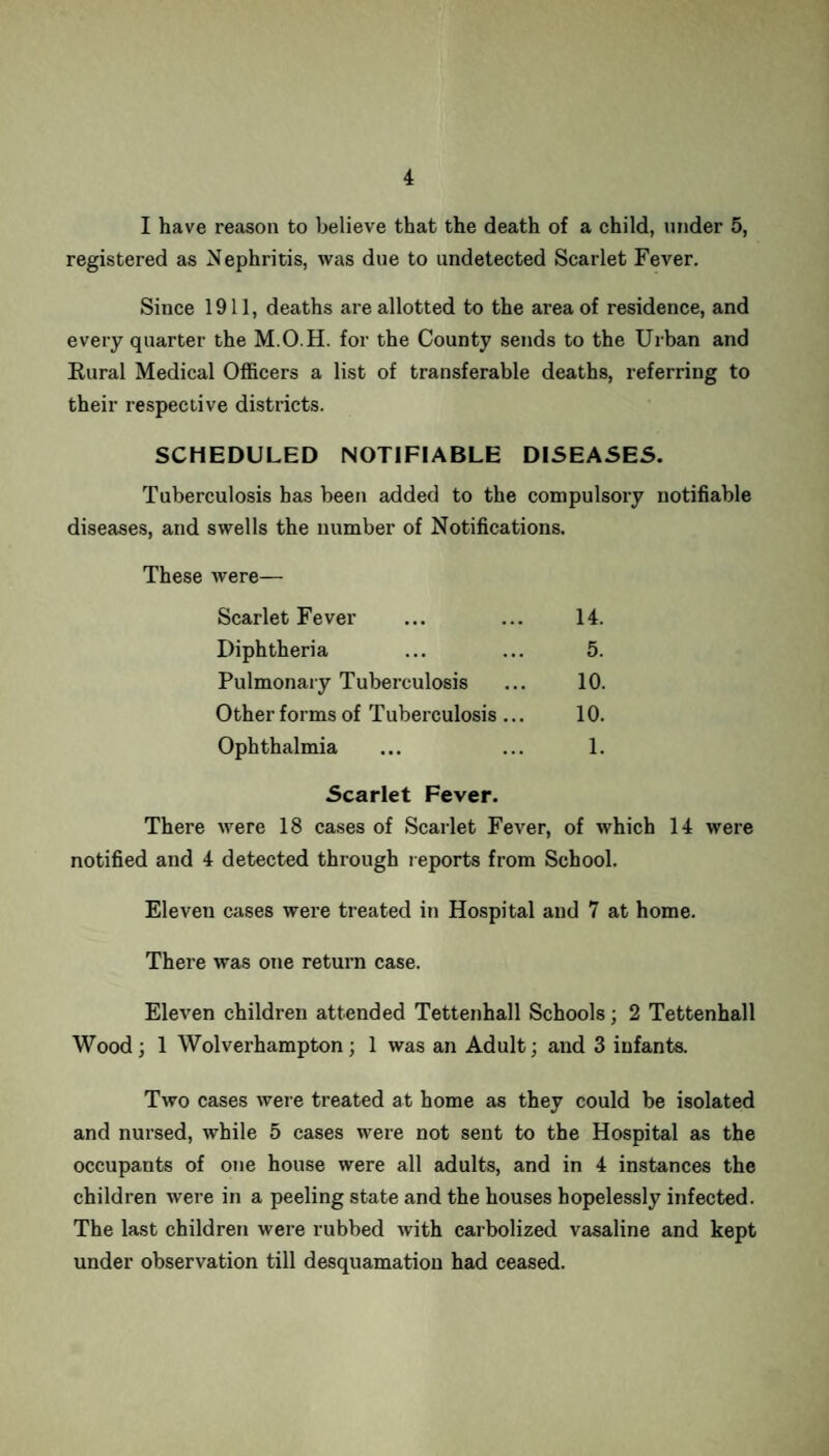 I have reason to believe that the death of a child, under 5, registered as Nephritis, was due to undetected Scarlet Fever. Since 1911, deaths are allotted to the area of residence, and every quarter the M.O.H. for the County sends to the Urban and Rural Medical Officers a list of transferable deaths, referring to their respective districts. SCHEDULED NOTIFIABLE DISEASES. Tuberculosis has been added to the compulsory notifiable diseases, and swells the number of Notifications. These were— Scarlet Fever ... ... 14. Diphtheria ... ... 5. Pulmonary Tuberculosis ... 10. Other forms of Tuberculosis... 10. Ophthalmia ... ... 1. Scarlet Fever. There were 18 cases of Scarlet Fever, of which 14 were notified and 4 detected through reports from School. Eleven cases were treated in Hospital and 7 at home. There was one return case. Eleven children attended Tettenhall Schools; 2 Tettenhall Wood; 1 Wolverhampton; 1 was an Adult; and 3 infants. Two cases were treated at home as they could be isolated and nursed, while 5 cases were not sent to the Hospital as the occupants of one house were all adults, and in 4 instances the children were in a peeling state and the houses hopelessly infected. The last children were rubbed with carbolized vasaline and kept under observation till desquamation had ceased.