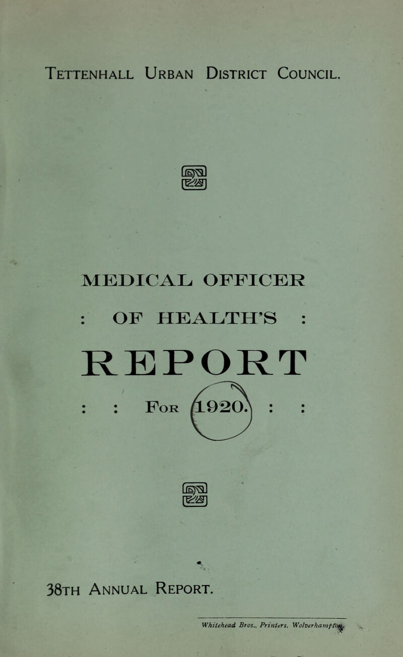 Tettenhall Urban District Council. MEDICAL OFFICER : OF HEALTH’S : REPORT : : For (^1 38th Annual Report. Whitehead Bros., Printers. Wolverhamt
