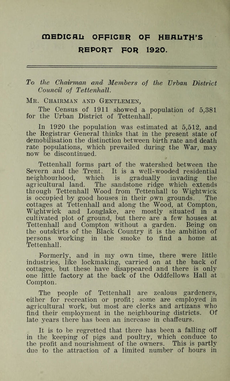 mEDlCHIi OFFICER OF HEALTH’S REPORT FOR 1920. To the Chairman and Members of the Urban District Council of Tettenhall- Mr. Chairman and Gentlemen, The Census of 1911 showed a population of 5,381 for the Urban District of Tettenhall. In 1920 the population was estimated at 5,512, and the Registrar General thinks that in the present state of demobilisation the distinction between birth rate and death rate populations, which prevailed during the War, may now be discontinued. Tettenhall forms part of the watershed between the Severn and the Trent. It is a well-wooded residential neighbourhood, which is gradually invading the agricultural land. The sandstone ridge which extends through Tettenhall Wood from Tettenhall to Wightwick is occupied by good houses in their own grounds. The cottages at Tettenhall land along the Wood, at Compton, Wightwick and Longiake, are mostly situated in a cultivated plot of ground, but there are a few houses at Tettenhall and Compton without a garden. Being on the outskirts of the Black Country it is the ambition of persons working in the smoke to find a home at Tettenhall. Formerly, and in my own time, there were little industries, like lockmaking, carried on at the back of cottages, but these have disappeared and there is only one little factory at the back of the Oddfellows Hall at Compton. The people of Tettenhall are zealous gardeners, either for recreation or profit; some are employed in agricultural work, but most are clerks and artizans who find their employment in the neighbouring districts. Of late years there has been an increase in chaffeurs. It is to be regretted that there has been a falling off in the keeping of pigis and poultry, which conduce to the profit and nourishment of the owners. This is partly due to the attraction of a limited number of hours in