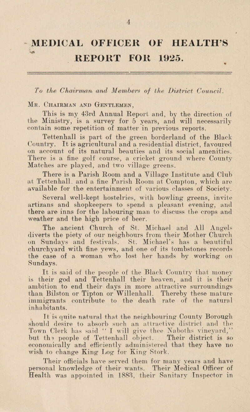 MEDICAL OFFICER OF HEALTH’S REPORT FOR 1925. To the Chairman and Members of the District Council. Mr. Chairman and Gentlemen, This is my 43rd Annual Report and, by the direction of the Ministry, is a survey for 5 years, and will necessarily contain some repetition of matter in previous reports. Tettenhall is part of the green borderland of the Black Country. It is agricultural and a residential district, favoured on account of its natural beauties and its social amenities. There is a fine golf course, a cricket ground where County Matches are played, and two village greens. There is a Parish Room and a Village Institute and Club at Tettenhall. and a fine Parish Room at Compton, which are available for the entertainment of various classes of Society. Several well-kept hostelries, with bowling greens, invite artizans and shopkeepers to spend a pleasant evening', and there are inns for the labouring man to discuss the crops and weather and the high price of beer. The ancient Church of St. Michael and All Angels diverts the piety of our neighbours from their Mother Church on Sundays and festivals. St. Michael’s has a beautiful churchyard with fine yews, and one of its tombstones records the case of a woman who lost her hands by working on Sundays. It is said of the people of the Black Countiy that money is their god and Tettenhall their heaven, and it is their ambition to end their days in more attractive surroundings than Bilston or Tipton or Willenhall. Thereby these mature immigrants contribute to the death rate of the natural inhabitants. It is quite natural that the neighbouring County Borough should desire to absorb such an attractive district and the Town Clerk has said “ I will give thee Naboths vineyard,” but the people of Tettenhall object. Their district is so economically and efficiently administered that they have no wish to change King Log for King' Stork. Their officials have served them for many years and have personal knowledge of their wants. Their Medical Officer of Health was appointed in 1883, their Sanitary Inspector in