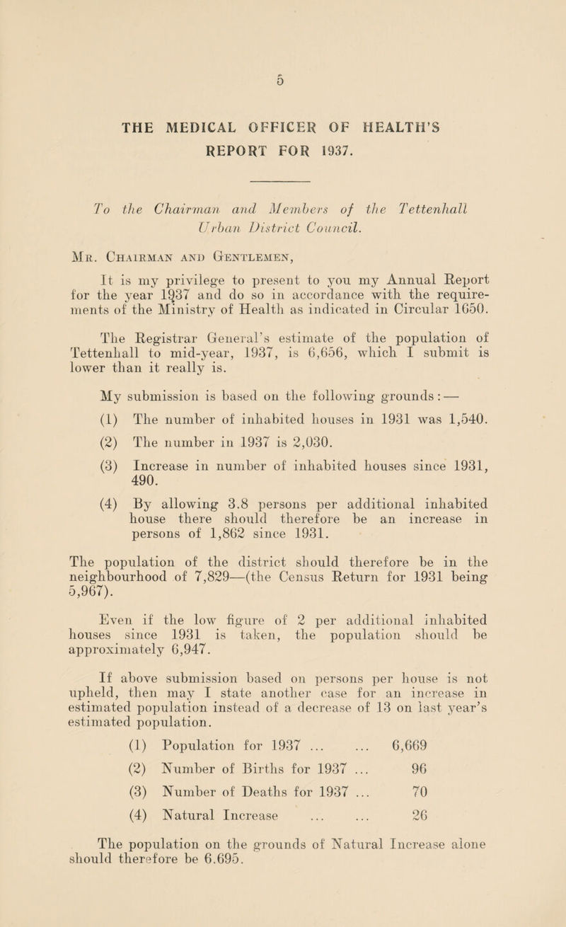 0 THE MEDICAL OFFICER OF HEALTH S REPORT FOR 1937. To the Chairman and Members of the Tettenhall Urban District Council. Mr. Chairman and Gentlemen, It is my privilege to present to yon my Annual Report for the year 1937 and do so in accordance with the require¬ ments of the Ministry of Health as indicated in Circular 1G50. The Registrar General’s estimate of the population of Tettenhall to mid-year, 1937, is 6,656, which I submit is lower than it really is. My submission is based on the following grounds : —- (1) The number of inhabited houses in 1931 was 1,540. (2) The number in 1937 is 2,030. (3) Increase in number of inhabited houses since 1931, 490. (4) By allowing 3.8 persons per additional inhabited house there should therefore be an increase in persons of 1,862 since 1931. The population of the district should therefore be in the neighbourhood of 7,829—(the Census Return for 1931 being 5,967). Even if the low figure of 2 per additional inhabited houses since 1931 is taken, the population should be approximately 6,947. If above submission based on persons per house is not upheld, then may I state another case for an increase in estimated population instead of a decrease of 13 on last year’s estimated population. (1) Population for 1937 ... 6,669 (2) Number of Births for 1937 ... 96 (3) Number of Deaths for 1937 ... 70 (4) Natural Increase 26 The population on the grounds of Natural Increase alone should therefore be 6.695.
