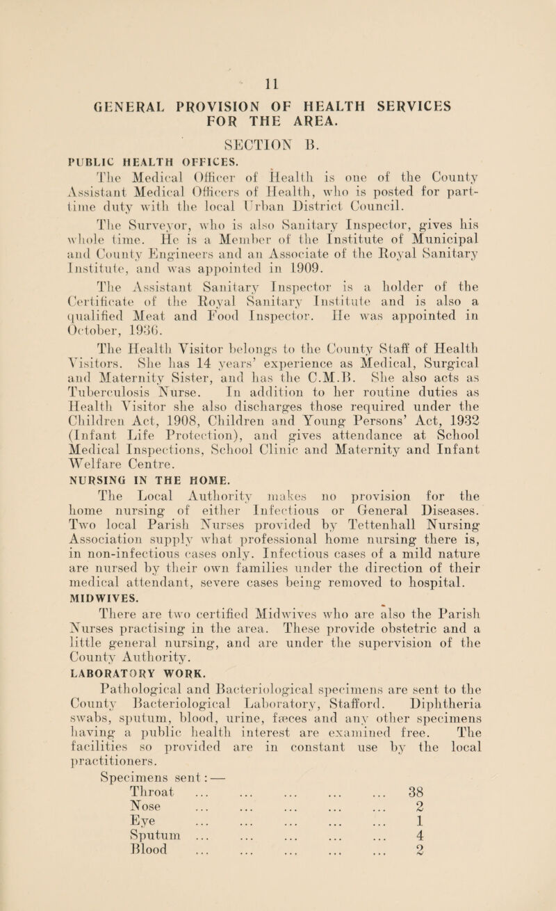 GENERAL PROVISION OF HEALTH SERVICES FOR THE AREA. SECTION B. PUBLIC HEALTH OFFICES. Tlie Medical Officer of Health is one of the County Assistant Medical Officers of Health, who is posted for part- time duty with the local Urban District Council. The Surveyor, who is also Sanitary Inspector, gives his whole time. He is a Member of the Institute of Municipal and County Engineers and an Associate of the Royal Sanitary Institute, and was appointed in 1909. The Assistant Sanitary Inspector is a holder of the Certificate of the Royal Sanitary Institute and is also a qualified Meat and Food Inspector. He was appointed in October, 1936. The Health Visitor belongs to the County Staff of Health Visitors. She has 14 years’ experience as Medical, Surgical and Maternity Sister, and has the C.M.B. She also acts as Tuberculosis Nurse. In addition to her routine duties as Health Visitor she also discharges those required under the Children Act, 1908, Children and Young Persons’ Act, 1932 (Infant Life Protection), and gives attendance at School Medical Inspections, School Clinic and Maternity and Infant- Welfare Centre. NURSING IN THE HOME. The Local Authority makes no provision for the home nursing of either Infectious or General Diseases. Two local Parish Nurses provided by Tettenhall Nursing Association supply what professional home nursing there is, in non-infectious cases only. Infectious cases of a mild nature are nursed by their own families under the direction of their medical attendant, severe cases being removed to hospital. MIDWIVES. There are two certified Midwives who are also the Parish Nurses practising in the area. These provide obstetric and a little general nursing, and are under the supervision of the County Authority. LABORATORY WORK. Pathological and Bacteriological specimens are sent to the County Bacteriological Laboratory, Stafford. Diqfiitheria swabs, sputum, blood, urine, fames and any other specimens having a public health interest are examined free. The facilities so provided are in constant use by the local practitioners. Specimens sent Throat Nose Eye Sputum Blood 38 2 1 4 9