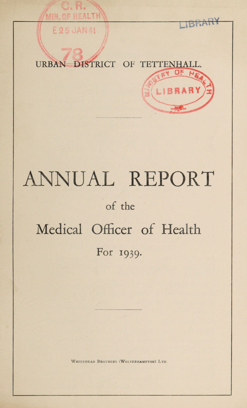 W'LCF HEALTH ?. URB RICT OF TETTENHALL. Of 'NT/ LIBRARY - ANNUAL REPORT of the Medical Officer of Health For 1939. Whitehead Brothers (Wolverhampton) Ltd.