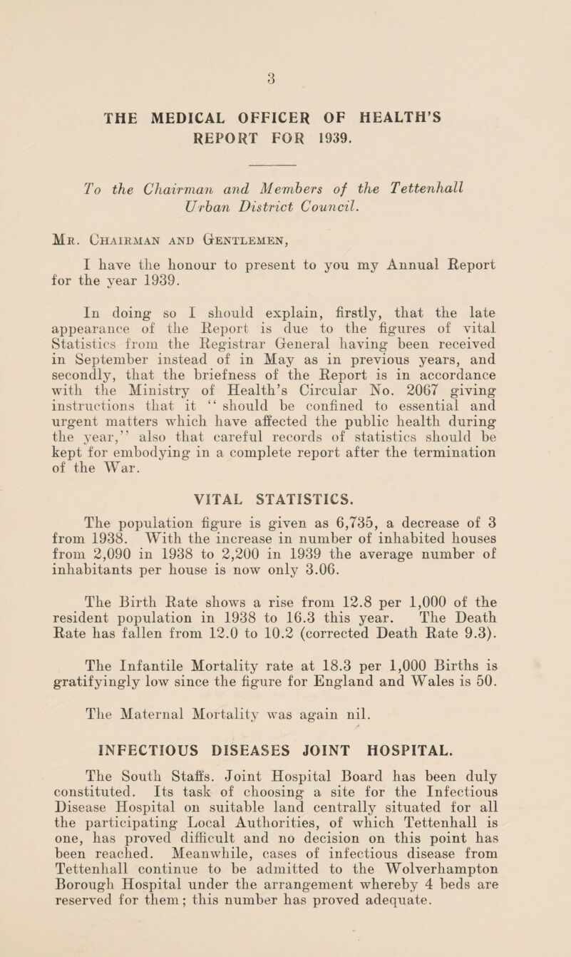 THE MEDICAL OFFICER OF HEALTH S REPORT FOR 1939. To the Chairman and Members of the Tettenhall Urban District Council. Me. Chairman and Gentlemen, I have the honour to present to yon my Annual Report for the year 1939. In doing* so I should explain, firstly, that the late appearance of the Report is due to the figures of vital Statistics from the Registrar General having been received in September instead of in May as in previous years, and secondly, that the briefness of the Report is in accordance with the Ministry of Health’s Circular No. 2067 giving instructions that it “ should he confined to essential and urgent matters which have affected the public health during the year,” also that careful records of statistics should be kept for embodying in a complete report after the termination of the War. VITAL STATISTICS. The population figure is given as 6,735, a decrease of 3 from 1938. With the increase in number of inhabited houses from 2,090 in 1938 to 2,200 in 1939 the average number of inhabitants per house is now only 3.06. The Birth Rate shows a rise from 12.8 per 1,000 of the resident population in 1938 to 16.3 this year. The Heath Rate has fallen from 12.0 to 10.2 (corrected Heath Rate 9.3). The Infantile Mortality rate at 18.3 per 1,000 Births is gratifyingly low since the figure for England and Wales is 50. The Maternal Mortality was again nil. INFECTIOUS DISEASES JOINT HOSPITAL. The South Stalls. Joint Hospital Board has been duly constituted. Its task of choosing a site for the Infectious Disease Hospital on suitable land centrally situated for all the participating Local Authorities, of which Tettenhall is one, has proved difficult and no decision on this point has been reached. Meanwhile, cases of infectious disease from Tettenhall continue to be admitted to the Wolverhampton Borough Hospital under the arrangement whereby 4 beds are reserved for them; this number has proved adequate.