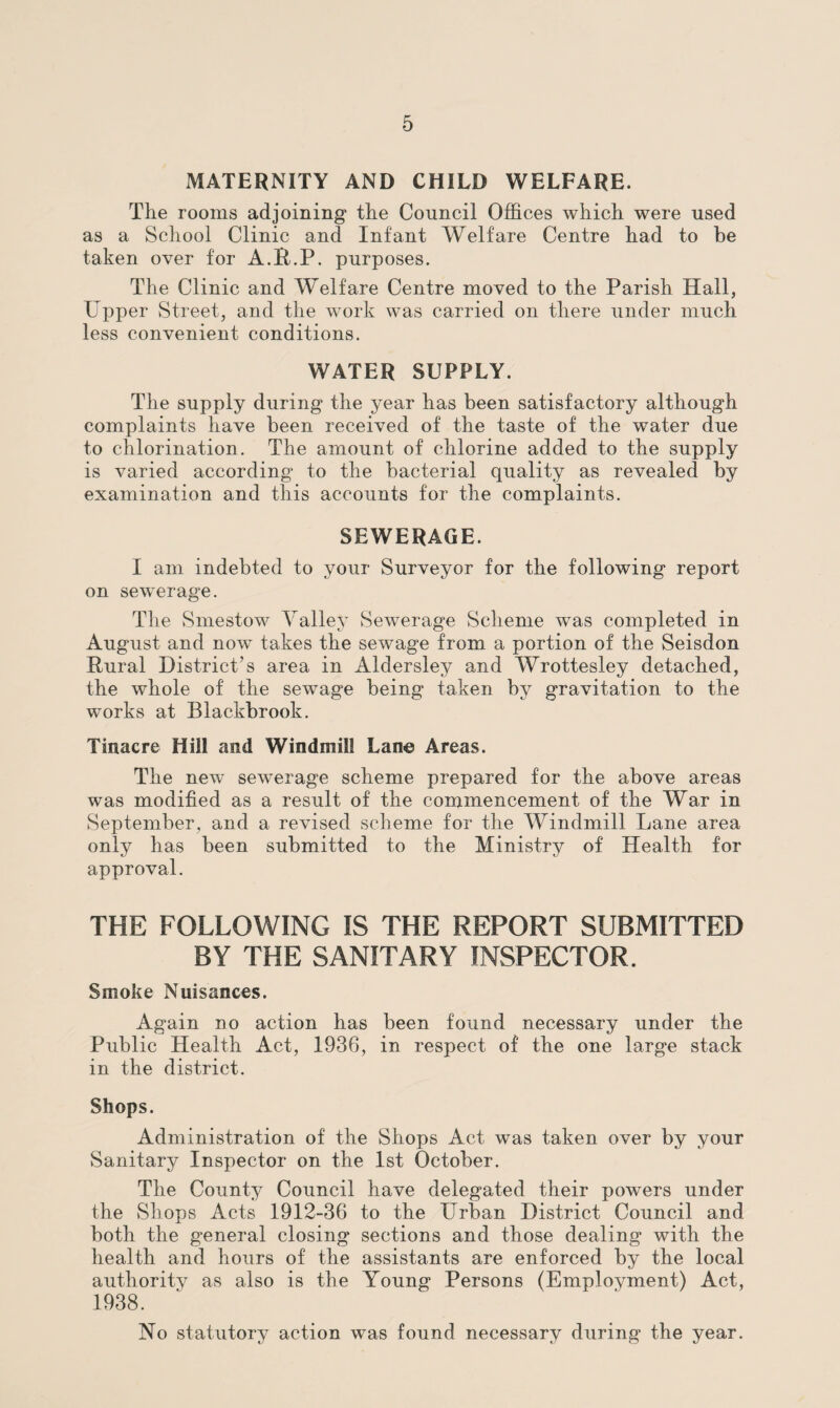 MATERNITY AND CHILD WELFARE. The rooms adjoining the Council Offices which were used as a School Clinic and Infant Welfare Centre had to be taken over for A.R.P. purposes. The Clinic and Welfare Centre moved to the Parish Hall, Upper Street, and the work was carried on there under much less convenient conditions. WATER SUPPLY. The supply during the year has been satisfactory although complaints have been received of the taste of the water due to chlorination. The amount of chlorine added to the supply is varied according to the bacterial quality as revealed by examination and this accounts for the complaints. SEWERAGE. I am. indebted to your Surveyor for the following report on sewerage. The Smestow Valley Sewerage Scheme was completed in August and now takes the sewage from a portion of the Seisdon Rural District’s area in Aldersley and Wrottesley detached, the whole of the sewage being taken by gravitation to the works at Blackbrook. Tinacre Hill and Windmill Lane Areas. The new sewerage scheme prepared for the above areas was modified as a result of the commencement of the War in September, and a revised scheme for the Windmill Lane area only has been submitted to the Ministry of Health for approval. THE FOLLOWING IS THE REPORT SUBMITTED BY THE SANITARY INSPECTOR. Smoke Nuisances. Again no action has been found necessary under the Public Health Act, 1936, in respect of the one large stack in the district. Shops. Administration of the Shops Act was taken over by your Sanitary Inspector on the 1st October. The County Council have delegated their powers under the Shops Acts 1912-36 to the Urban District Council and both the general closing sections and those dealing with the health and hours of the assistants are enforced by the local authority as also is the Young Persons (Employment) Act, 1938. No statutory action was found necessary during the year.