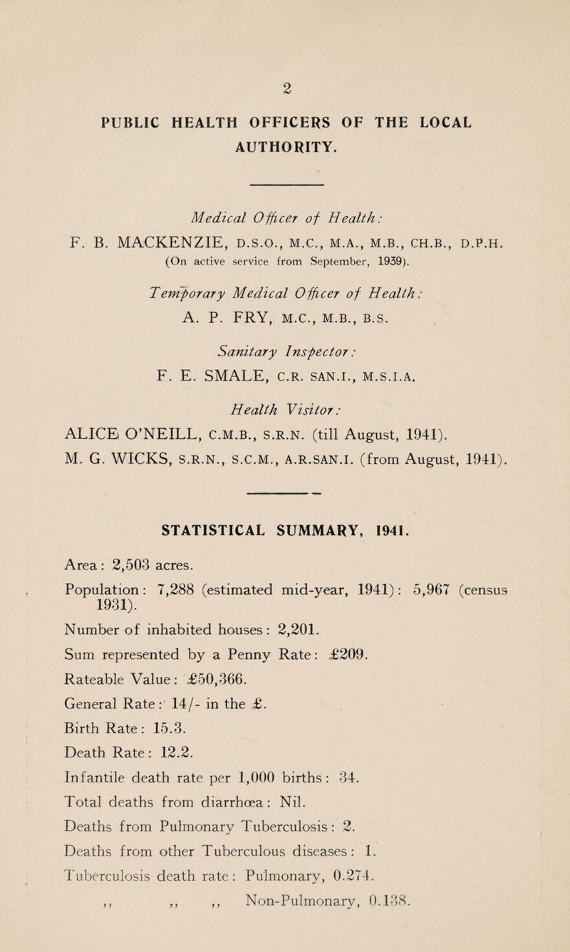 PUBLIC HEALTH OFFICERS OF THE LOCAL AUTHORITY. Medical Officer of Health: F. B. MACKENZIE, D.s.o., m.c., m.a., m.b., ch.b., d.p.h. (On active service from September, 1939). Temforary Medical Officer of Health: A. P. FRY, M.C., M.B., B.S. Sanitary Inspector: F. E. SMALE, c.R. san.l, m.s.i.a. Health Visitor: ALICE O’NEILL, C.m.b., s.r.n. (till August, 1941). M. G. WICKS, S.R.N., S.C.M., A.R.SAN.I. (from August, 1941). STATISTICAL SUMMARY, 1941. Area: 2,503 acres. Population: 7,288 (estimated mid-year, 1941): 5,967 (census 1931). Number of inhabited houses: 2,201. Sum represented by a Penny Rate: £209. Rateable Value: £50,366. General Rate:’ 14/- in the £. Birth Rate: 15.3. Death Rate: 12.2. Infantile death rate per 1,000 births: 34. Total deaths from diarrhoea: Nil. Deaths from Pulmonary Tuberculosis : 2. Deaths from other Tuberculous diseases : 1. Tuberculosis death rate: Pulmonary, 0.274. ,, ,, ,, Non-Pulmonary, 0.138.