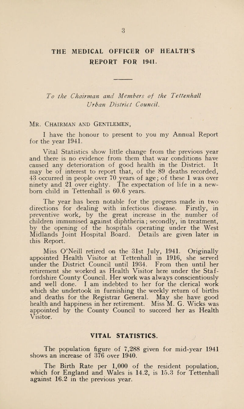 THE MEDICAL OFFICER OF HEALTH S REPORT FOR 1941. To the Chairman and Members of the Tettenhall Urban District Council. Mr. Chairman and Gentlemen, I have the honour to present to you my Annual Report for the year 1941. Vital Statistics show little change from the previous year and there is no evidence from them that war conditions have caused any deterioration of good health in the District. It may be of interest to report that, o4 the 89 deaths recorded, 43 occurred in people over 70 years of age; of these 1 was over ninety and 21 over eighty. The expectation of life in a new¬ born child in Tettenhall is 60.6 years. The year has been notable for the progress made in two directions for dealing with infectious disease. Firstly, in preventive work,, by the great increase in the number of children immunised against diphtheria; secondly, in treatment, by the opening of the hospitals operating under the West Midlands Joint Hospital Board. Details are given later in chis Report. Miss O’Neill retired on the 31st July, 1941. Originally appointed Health Visitor at Tettenhall in 1916, she served under the District Council until 1934. From then until her retirement she worked as Health Visitor here under the Staf¬ fordshire County Council. Her work was always conscientiously and well done. I am indebted to her for the clerical work which she undertook in furnishing the weekly return of births and deaths for the Registrar General. May she have good health and happiness in her retirement. Miss M. G. Wicks was appointed by the County Council to succeed her as Health Visitor. VITAL STATISTICS. The population figure of 7,288 given for mid-year 1941 shows an increase of 376 over 1940. The Birth Rate per 1,000 of the resident population, which for England and Wales is 14.2, is 15.3 for Tettenhall against 16.2 in the previous year.