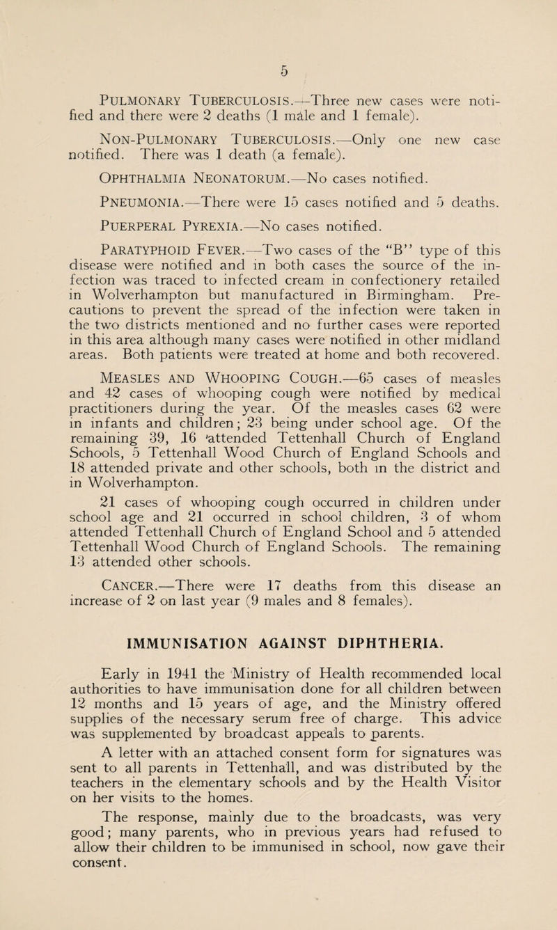 Pulmonary Tuberculosis.—Three new cases were noti¬ fied and there were 2 deaths (1 mille and 1 female). Non-Pulmonary Tuberculosis.—Only one new case notified. There was 1 death (a female). Ophthalmia Neonatorum.—No cases notified. Pneumonia.—There were 15 cases notified and 5 deaths. Puerperal Pyrexia.—No cases notified. Paratyphoid Fever.—Two cases of the “B” type of this disease were notified and in both cases the source of the in¬ fection was traced to infected cream in confectionery retailed in Wolverhampton but manufactured in Birmingham. Pre¬ cautions to prevent the spread of the infection were taken in the two districts mentioned and no further cases were reported in this area although many cases were notified in other midland areas. Both patients were treated at home and both recovered. Measles and Whooping Cough.—65 cases of measles and 42 cases of whooping cough were notified by medical practitioners during the year. Of the measles cases 62 were in infants and children; 23 being under school age. Of the remaining 39, 16 'attended Tettenhall Church of England Schools, 5 Tettenhall Wood Church of England Schools and 18 attended private and other schools, both in the district and in Wolverhampton. 21 cases of whooping cough occurred in children under school age and 21 occurred in school children, 3 of whom attended Tettenhall Church of England School and 5 attended Tettenhall Wood Church of England Schools. The remaining 13 attended other schools. Cancer.—There were 17 deaths from this disease an increase of 2 on last year (9 males and 8 females). IMMUNISATION AGAINST DIPHTHERIA. Early in 1941 the Ministry of Health recommended local authorities to have immunisation done for all children between 12 months and 15 years of age, and the Ministry offered supplies of the necessary serum free of charge. This advice was supplemented by broadcast appeals to parents. A letter with an attached consent form for signatures was sent to all parents in Tettenhall, and was distributed by the teachers in the elementary schools and by the Health Visitor on her visits to the homes. The response, mainly due to the broadcasts, was very good; many parents, who in previous years had refused to allow their children to be immunised in school, now gave their consent.