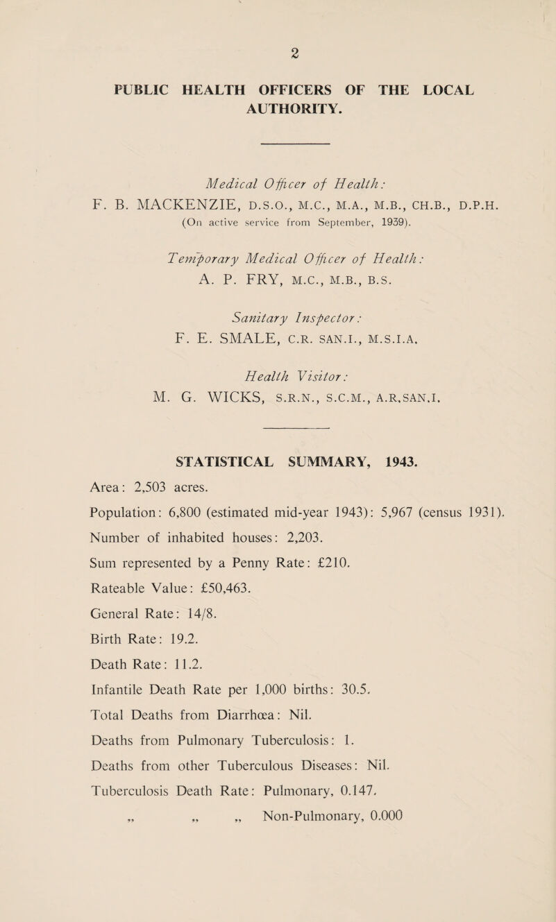 PUBLIC HEALTH OFFICERS OF THE LOCAL AUTHORITY. Medical Officer of Health: F. B. MACKENZIE, D.S.O., m.c., m.a., m.b., ch.b., d.p.h. (On active service from September, 1939). Teniporary Medical Officer of Health: A. P. ERY, M.C., M.B., B.S. Sanitary Inspector: F. E. SMALE, c.R. san.i., m.s.i.a. Health Visitor: M. G. WICKS, S.R.N., S.C.M., A.R.SAN.I. STATISTICAL SUMMARY, 1943. Area: 2,503 acres. Population: 6,800 (estimated mid-year 1943): 5,967 (census 1931). Number of inhabited houses: 2,203. Sum represented by a Penny Rate: £210. Rateable Value: £50,463. General Rate: 14/8. Birth Rate: 19.2. Death Rate: 11.2. Infantile Death Rate per 1,000 births: 30.5. Total Deaths from Diarrhoea: Nil. Deaths from Pulmonary Tuberculosis: 1. Deaths from other Tuberculous Diseases: Nil. Tuberculosis Death Rate: Pulmonary, 0.147. „ „ „ Non-Pulmonary, 0.000