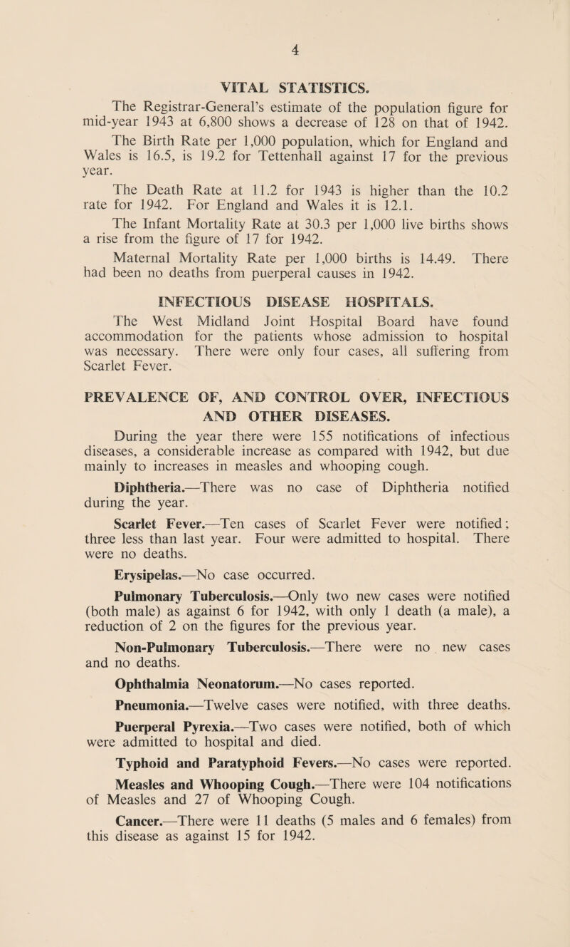 VITAL STATISTICS. The Registrar-General’s estimate of the population figure for mid-year 1943 at 6,800 shows a decrease of 128 on that of 1942. The Birth Rate per 1,000 population, which for England and Wales is 16.5, is 19.2 for Tettenhall against 17 for the previous year. The Death Rate at 11.2 for 1943 is higher than the 10.2 rate for 1942. For England and Wales it is 12.1. The Infant Mortality Rate at 30.3 per 1,000 live births shows a rise from the figure of 17 for 1942. Maternal Mortality Rate per 1,000 births is 14.49. There had been no deaths from puerperal causes in 1942. INFECTIOUS DISEASE HOSPITALS, The West Midland Joint Hospital Board have found accommodation for the patients whose admission to hospital was necessary. There were only four cases, all suffering from Scarlet Fever. PREVALENCE OF, AND CONTROL OVER, INFECTIOUS AND OTHER DISEASES. During the year there were 155 notifications of infectious diseases, a considerable increase as compared with 1942, but due mainly to increases in measles and whooping cough. Diphtheria.—There was no case of Diphtheria notified during the year. Scarlet Fever.—Ten cases of Scarlet Fever were notified; three less than last year. Four were admitted to hospital. There were no deaths. Erysipelas.—No case occurred. Pulmonary Tuberculosis.—Only two new cases were notified (both male) as against 6 for 1942, with only 1 death (a male), a reduction of 2 on the figures for the previous year. Non-Pulmonary Tuberculosis.—There were no new cases and no deaths. Ophthalmia Neonatorum.—^No cases reported. Pneumonia.—Twelve cases were notified, with three deaths. Puerperal Pyrexia.—Two cases were notified, both of which were admitted to hospital and died. Typhoid and Paratyphoid Fevers.—No cases were reported. Measles and Whooping Cough.—There were 104 notifications of Measles and 27 of Whooping Cough. Cancer.—There were 11 deaths (5 males and 6 females) from this disease as against 15 for 1942.