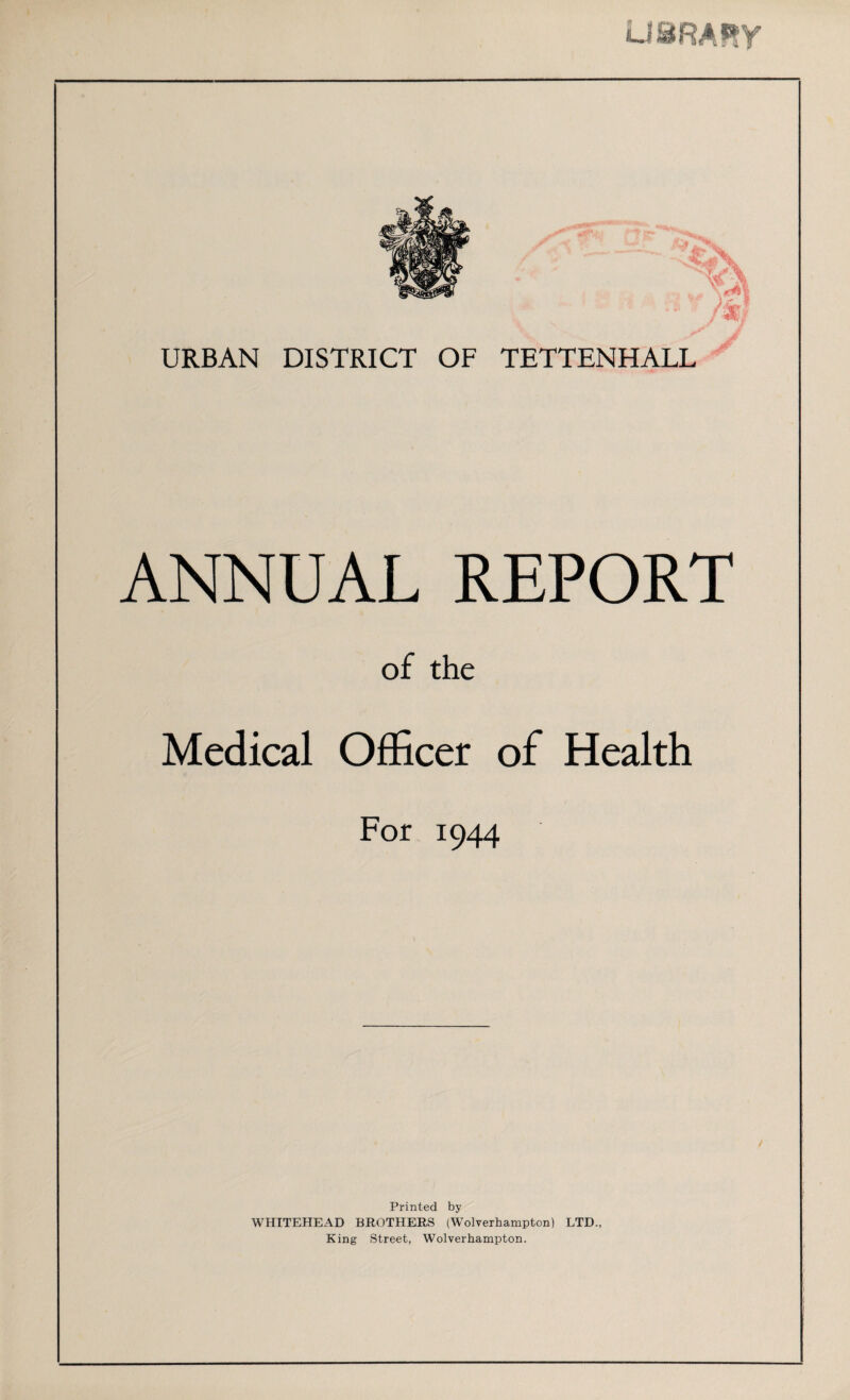 URBAN DISTRICT OF TETTENHALL ANNUAL REPORT of the Medical Officer of Health For 1944 Printed by WHITEHEAD BROTHERS (Wolverhampton) LTD., King Street, Wolverhampton.