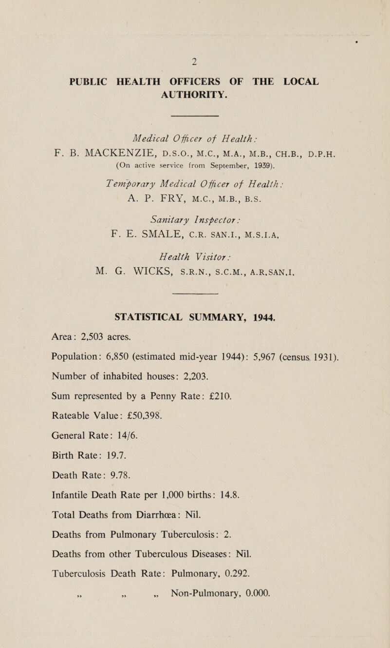 PUBLIC HEALTH OFFICERS OF THE LOCAL AUTHORITY. Medical Officer of Health: F. B. MACKENZIE, d.s.o., m.c., m.a., m.b., ch.b., d.p.h. (On active service from September, 1939). T emporary Medical Officer of Health: A. P. FRY, M.C., M.B., B.S. Sanitary Inspector: F. E. SMALE, c.R. san.i., m.s.i.a. Health Visitor: M. G. WICKS, S.R.N., S.C.M., A.R.SAN.I. STATISTICAL SUMMARY, 1944. Area: 2,503 acres. Population: 6,850 (estimated mid-year 1944): 5,967 (census 1931). Number of inhabited houses: 2,203. Sum represented by a Penny Rate: £210. Rateable Value: £50,398. General Rate: 14/6. Birth Rate: 19.7. Death Rate: 9.78. Infantile Death Rate per 1,000 births: 14.8. Total Deaths from Diarrhoea: Nil. Deaths from Pulmonary Tuberculosis: 2. Deaths from other Tuberculous Diseases: Nil. Tuberculosis Death Rate: Pulmonary, 0.292. „ „ „ Non-Pulmonary, 0.000.